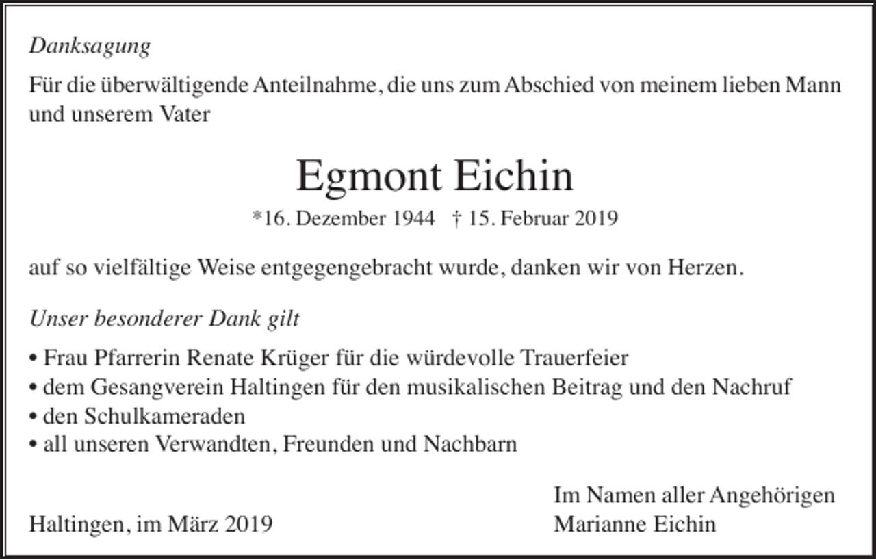 <p>Danksagung<br />Für die überwältigende Anteilnahme, die uns zum Abschied von meinem lieben Mann<br />und unserem Vater</p><p>Egmont Eichin<br />*16. Dezember 1944 † 15. Februar 2019</p><p>auf so vielfältige Weise entgegengebracht wurde, danken wir von Herzen.<br />Unser besonderer Dank gilt<br />• Frau Pfarrerin Renate Krüger für die würdevolle Trauerfeier<br />• dem Gesangverein Haltingen für den musikalischen Beitrag und den Nachruf<br />• den Schulkameraden<br />• all unseren Verwandten, Freunden und Nachbarn<br />Haltingen, im März 2019</p><p>Im Namen aller Angehörigen<br />Marianne Eichin</p>