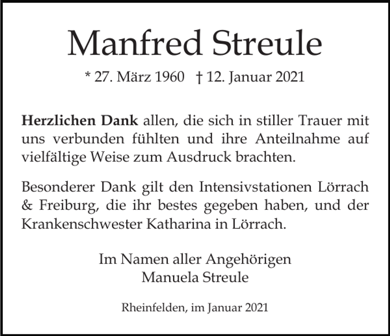 <p>Manfred Streule<br />* 27. März 1960 † 12. Januar 2021<br />Herzlichen Dank allen, die sich in stiller Trauer mit<br />uns verbunden fühlten und ihre Anteilnahme auf<br />vielfältige Weise zum Ausdruck brachten.<br />Besonderer Dank gilt den Intensivstationen Lörrach<br />&amp; Freiburg, die ihr bestes gegeben haben, und der<br />Krankenschwester Katharina in Lörrach.<br />Im Namen aller Angehörigen<br />Manuela Streule<br />Rheinfelden, im Januar 2021</p>