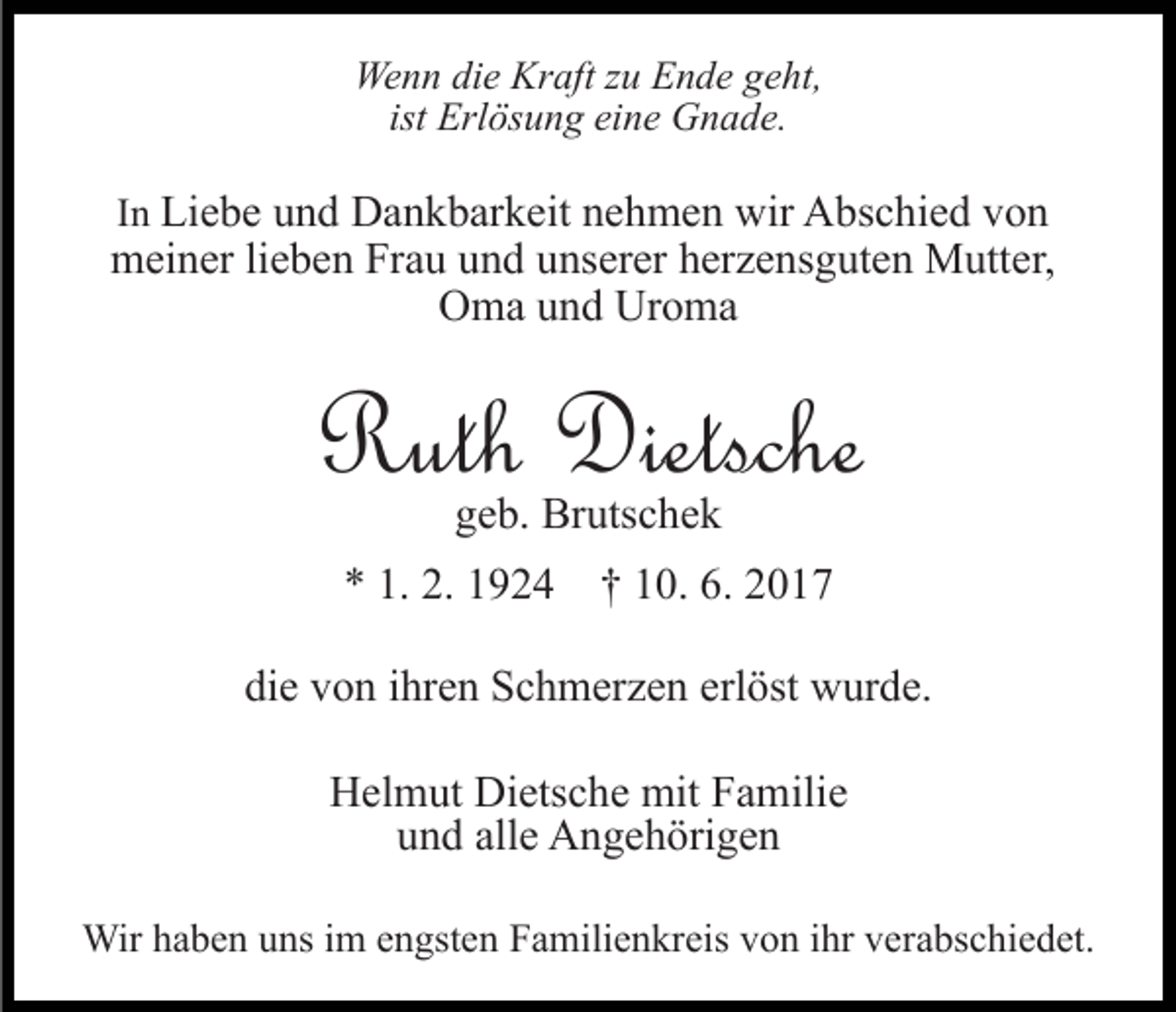 <p>Wenn die Kraft zu Ende geht,<br />ist Erlösung eine Gnade.<br />In Liebe und Dankbarkeit nehmen wir Abschied von<br />meiner lieben Frau und unserer herzensguten Mutter,<br />Oma und Uroma</p><p>Ruth Dietsche<br />geb. Brutschek</p><p>* 1. 2. 1924 † 10. 6. 2017<br />die von ihren Schmerzen erlöst wurde.<br />Helmut Dietsche mit Familie<br />und alle Angehörigen<br />Wir haben uns im engsten Familienkreis von ihr verabschiedet.</p>