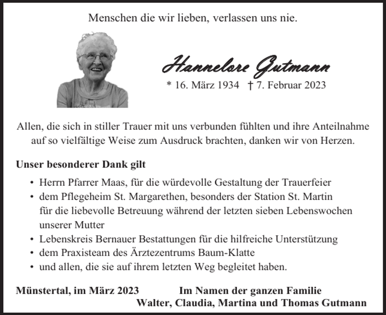 <p>Menschen die wir lieben, verlassen uns nie.</p><p>Hannelore Gutmann<br />* 16. März 1934 † 7. Februar 2023</p><p>Allen, die sich in stiller Trauer mit uns verbunden fühlten und ihre Anteilnahme<br />auf so vielfältige Weise zum Ausdruck brachten, danken wir von Herzen.<br />Unser besonderer Dank gilt<br />•<br />•<br />•<br />•<br />•<br />•<br />•</p><p>Herrn Pfarrer Maas, für die würdevolle Gestaltung der Trauerfeier<br />dem Pflegeheim St. Margarethen, besonders der Station St. Martin<br />für die liebevolle Betreuung während der letzten sieben Lebenswochen<br />unserer Mutter<br />Lebenskreis Bernauer Bestattungen für die hilfreiche Unterstützung<br />dem Praxisteam des Ärztezentrums Baum-Klatte<br />und allen, die sie auf ihrem letzten Weg begleitet haben.</p><p>Münstertal, im März 2023<br />Im Namen der ganzen Familie<br />Walter, Claudia, Martina und Thomas Gutmann</p>