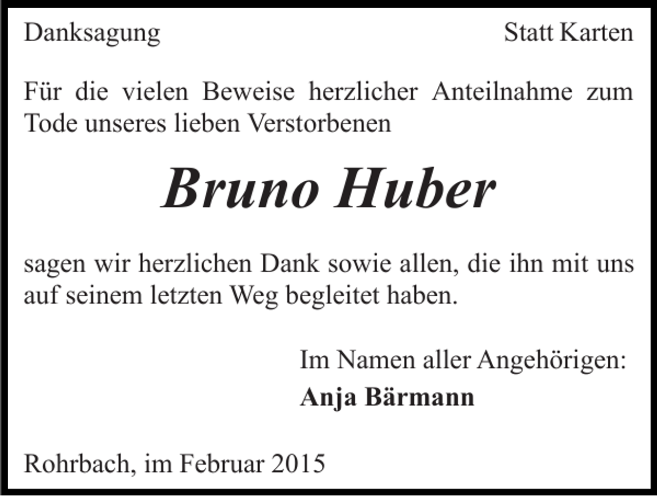 <p>Danksagung</p><p>Statt Karten</p><p>Für die vielen Beweise herzlicher Anteilnahme zum<br />Tode unseres lieben Verstorbenen</p><p>Bruno Huber<br />sagen wir herzlichen Dank sowie allen, die ihn mit uns<br />auf seinem letzten Weg begleitet haben.<br />Im Namen aller Angehörigen:<br />Anja Bärmann<br />Rohrbach, im Februar 2015</p>