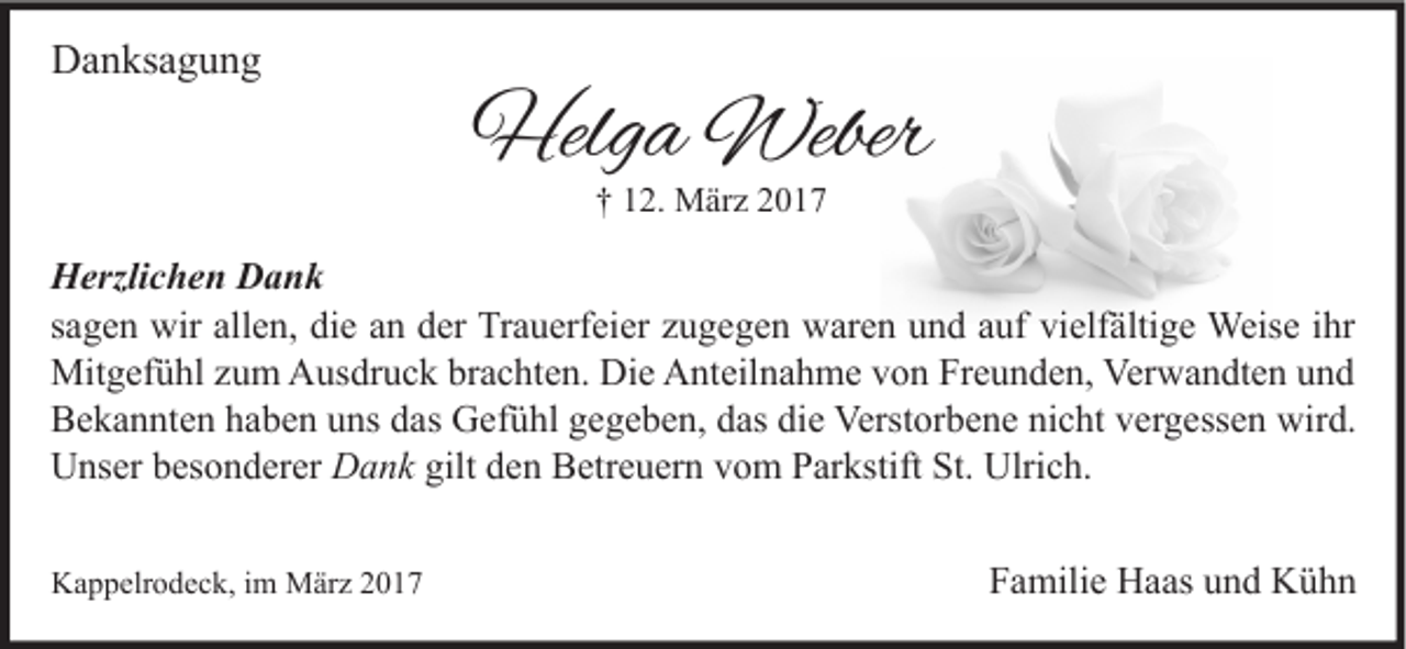 <p>Danksagung</p><p>Helga Weber<br />† 12. März 2017</p><p>Herzlichen Dank<br />sagen wir allen, die an der Trauerfeier zugegen waren und auf vielfältige Weise ihr<br />Mitgefühl zum Ausdruck brachten. Die Anteilnahme von Freunden, Verwandten und<br />Bekannten haben uns das Gefühl gegeben, das die Verstorbene nicht vergessen wird.<br />Unser besonderer Dank gilt den Betreuern vom Parkstift St. Ulrich.<br />Kappelrodeck, im März 2017</p><p>Familie Haas und Kühn</p>