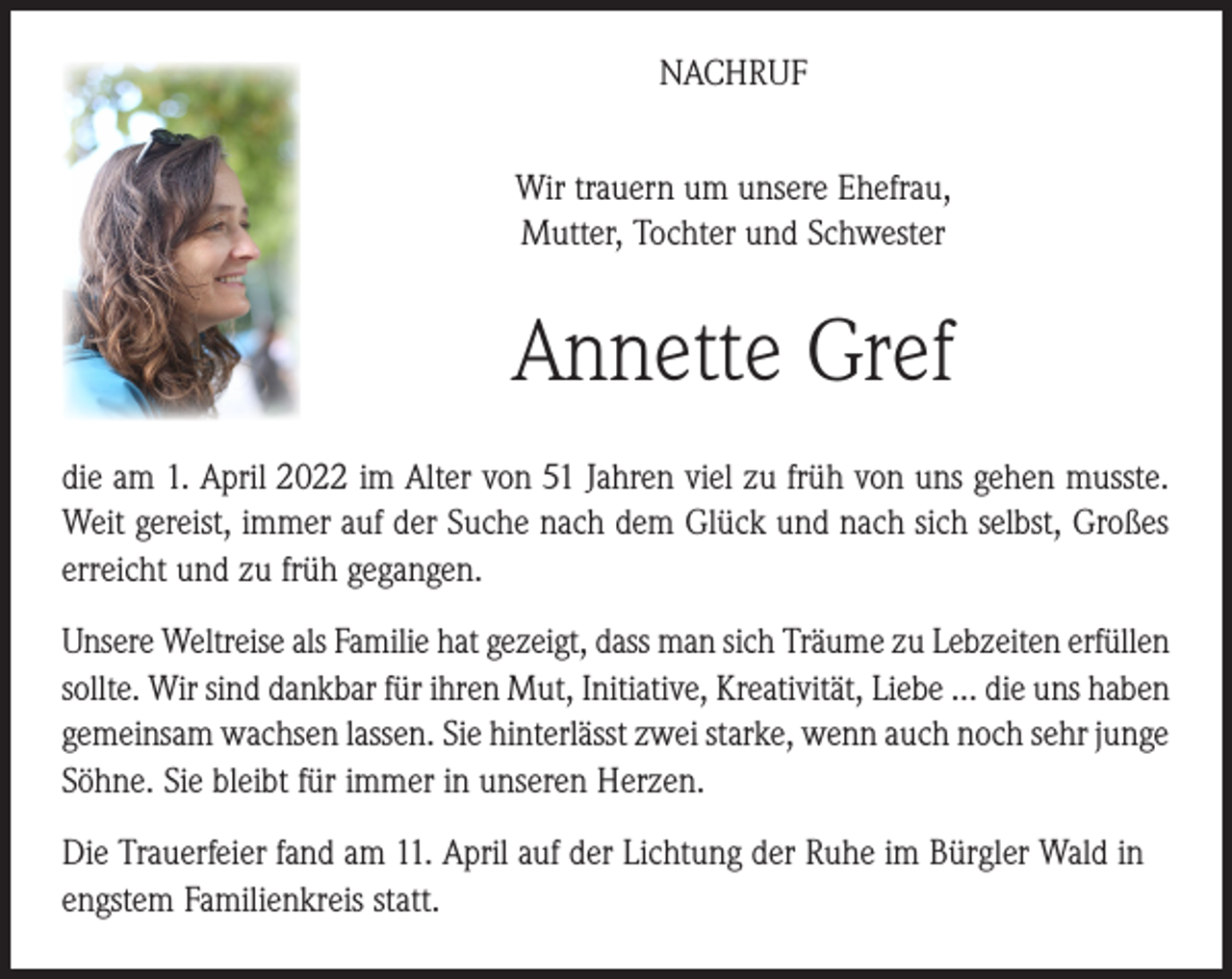 <p>NACHRUF<br />Wir trauern um unsere Ehefrau,<br />Mutter, Tochter und Schwester</p><p>Annette Gref<br />die am 1. April 2022 im Alter von 51 Jahren viel zu früh von uns gehen musste.<br />Weit gereist, immer auf der Suche nach dem Glück und nach sich selbst, Großes<br />erreicht und zu früh gegangen.<br />Unsere Weltreise als Familie hat gezeigt, dass man sich Träume zu Lebzeiten erfüllen<br />sollte. Wir sind dankbar für ihren Mut, Initiative, Kreativität, Liebe … die uns haben<br />gemeinsam wachsen lassen. Sie hinterlässt zwei starke, wenn auch noch sehr junge<br />Söhne. Sie bleibt für immer in unseren Herzen.<br />Die Trauerfeier fand am 11. April auf der Lichtung der Ruhe im Bürgler Wald in<br />engstem Familienkreis statt.</p>