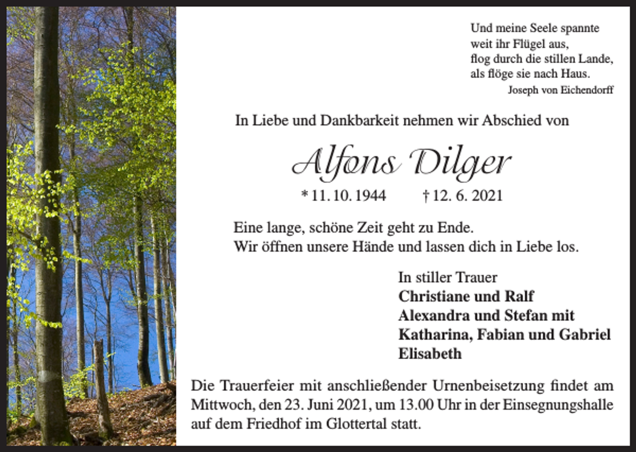 <p>Und meine Seele spannte<br />weit ihr Flügel aus,<br />flog durch die stillen Lande,<br />als flöge sie nach Haus.</p><p>Joseph von Eichendorff</p><p>In Liebe und Dankbarkeit nehmen wir Abschied von</p><p>Alfons Dilger<br />* 11. 10. 1944</p><p>† 12. 6. 2021</p><p>Eine lange, schöne Zeit geht zu Ende.<br />Wir öffnen unsere Hände und lassen dich in Liebe los.<br />In stiller Trauer<br />Christiane und Ralf<br />Alexandra und Stefan mit<br />Katharina, Fabian und Gabriel<br />Elisabeth<br />Die Trauerfeier mit anschließender Urnenbeisetzung findet am<br />Mittwoch, den 23. Juni 2021, um 13.00 Uhr in der Einsegnungshalle<br />auf dem Friedhof im Glottertal statt.</p>