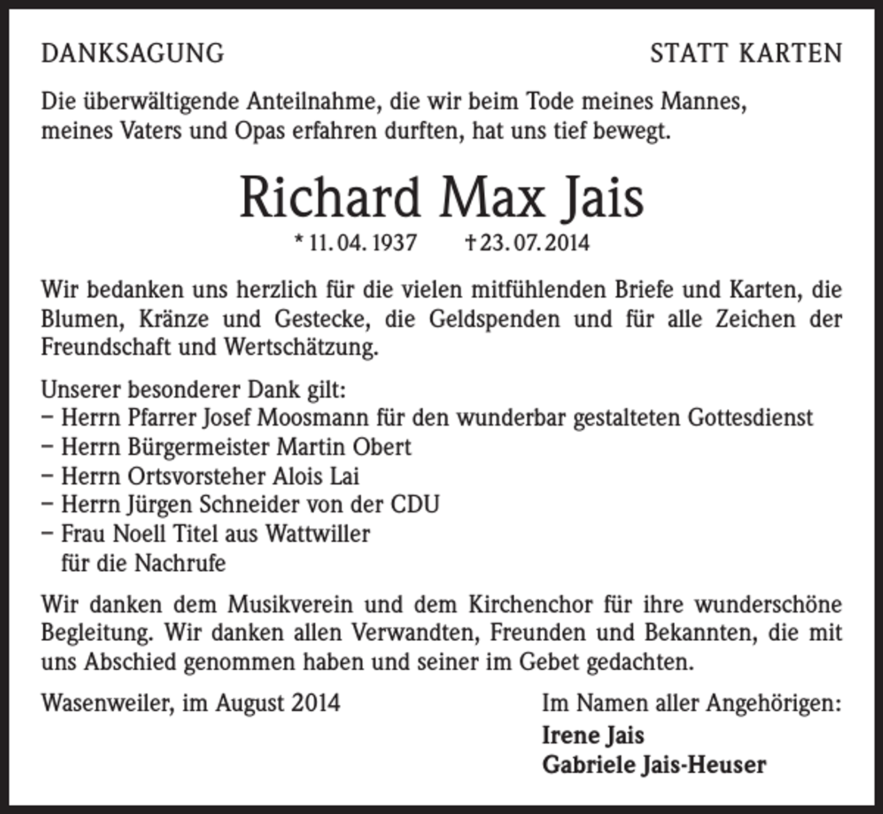 <p>DANKSAGUNG</p><p>STATT KARTEN</p><p>Die überwältigende Anteilnahme, die wir beim Tode meines Mannes,<br />meines Vaters und Opas erfahren durften, hat uns tief bewegt.</p><p>Richard Max Jais<br />* 11. 04. 1937 † 23. 07. 2014</p><p>Wir bedanken uns herzlich für die vielen mitfühlenden Briefe und Karten, die<br />Blumen, Kränze und Gestecke, die Geldspenden und für alle Zeichen der<br />Freundschaft und Wertschätzung.<br />Unserer besonderer Dank gilt:<br />– Herrn Pfarrer Josef Moosmann für den wunderbar gestalteten Gottesdienst<br />– Herrn Bürgermeister Martin Obert<br />– Herrn Ortsvorsteher Alois Lai<br />– Herrn Jürgen Schneider von der CDU<br />– Frau Noell Titel aus Wattwiller<br />für die Nachrufe<br />Wir danken dem Musikverein und dem Kirchenchor für ihre wunderschöne<br />Begleitung. Wir danken allen Verwandten, Freunden und Bekannten, die mit<br />uns Abschied genommen haben und seiner im Gebet gedachten.<br />Wasenweiler, im August 2014</p><p>Im Namen aller Angehörigen:<br />Irene Jais<br />Gabriele Jais-Heuser</p>