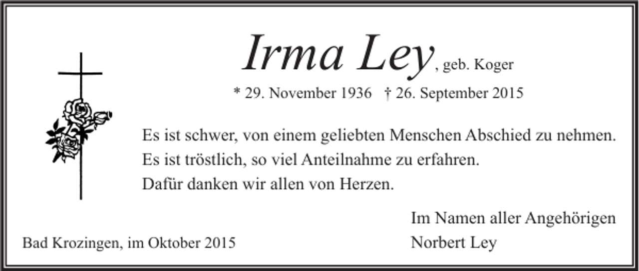 <p>Irma Ley</p><p>, geb. Koger</p><p>* 29. November 1936 † 26. September 2015</p><p>Es ist schwer, von einem geliebten Menschen Abschied zu nehmen.<br />Es ist tröstlich, so viel Anteilnahme zu erfahren.<br />Dafür danken wir allen von Herzen.<br />Bad Krozingen, im Oktober 2015</p><p>Im Namen aller Angehörigen<br />Norbert Ley</p>