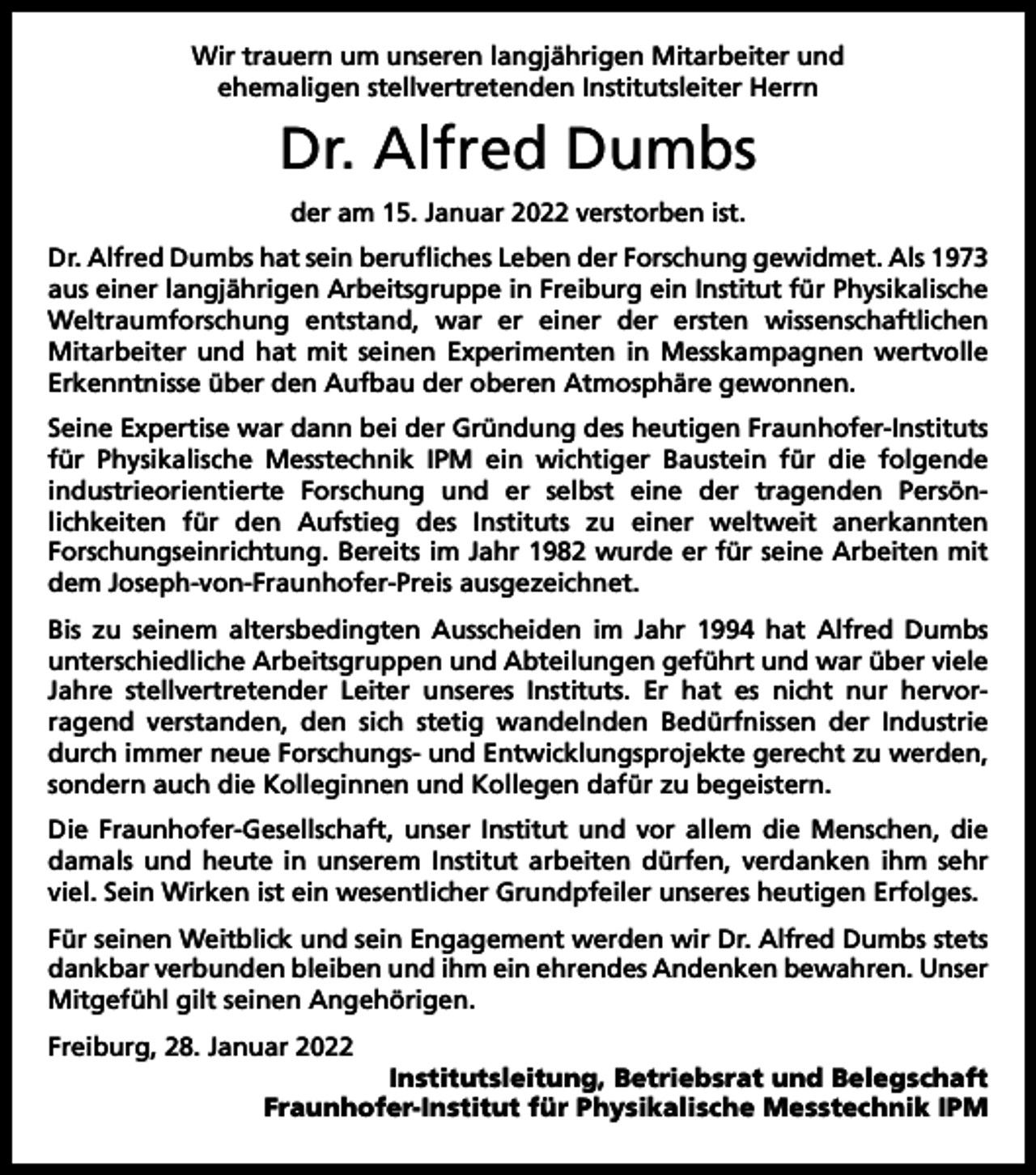 <p>Wir trauern um unseren langjährigen Mitarbeiter und<br />ehemaligen stellvertretenden Institutsleiter Herrn</p><p>Dr. Alfred Dumbs<br />der am 15. Januar 2022 verstorben ist.<br />Dr. Alfred Dumbs hat sein berufliches Leben der Forschung gewidmet. Als 1973<br />aus einer langjährigen Arbeitsgruppe in Freiburg ein Institut für Physikalische<br />Weltraumforschung entstand, war er einer der ersten wissenschaftlichen<br />Mitarbeiter und hat mit seinen Experimenten in Messkampagnen wertvolle<br />Erkenntnisse über den Aufbau der oberen Atmosphäre gewonnen.<br />Seine Expertise war dann bei der Gründung des heutigen Fraunhofer-Instituts<br />für Physikalische Messtechnik IPM ein wichtiger Baustein für die folgende<br />industrieorientierte Forschung und er selbst eine der tragenden Persön­<br />­<br />lichkeiten für den Aufstieg des Instituts zu einer weltweit anerkannten<br />­Forschungseinrichtung. Bereits im Jahr 1982 wurde er für seine Arbeiten mit<br />dem Joseph-von-Fraunhofer-Preis ausgezeichnet.<br />Bis zu seinem altersbedingten Ausscheiden im Jahr 1994 hat Alfred Dumbs<br />unterschiedliche Arbeitsgruppen und Abteilungen geführt und war über viele<br />Jahre stellvertretender Leiter unseres Instituts. Er hat es nicht nur hervor­<br />ragend verstanden, den sich stetig wandelnden Bedürfnissen der Industrie<br />durch ­immer neue Forschungs- und Entwicklungsprojekte gerecht zu werden,<br />sondern auch die Kolleginnen und Kollegen dafür zu begeistern.<br />Die Fraunhofer-Gesellschaft, unser Institut und vor allem die Menschen, die<br />damals und heute in unserem Institut arbeiten dürfen, verdanken ihm sehr<br />viel. Sein Wirken ist ein wesentlicher Grundpfeiler unseres heutigen Erfolges.<br />Für seinen Weitblick und sein Engagement werden wir Dr. Alfred Dumbs stets<br />dankbar verbunden bleiben und ihm ein ehrendes Andenken bewahren. ­Unser<br />Mitgefühl gilt seinen Angehörigen.<br />Freiburg, 28. Januar 2022</p><p>Institutsleitung, Betriebsrat und Belegschaft<br />Fraunhofer-Institut für Physikalische Messtechnik IPM</p>