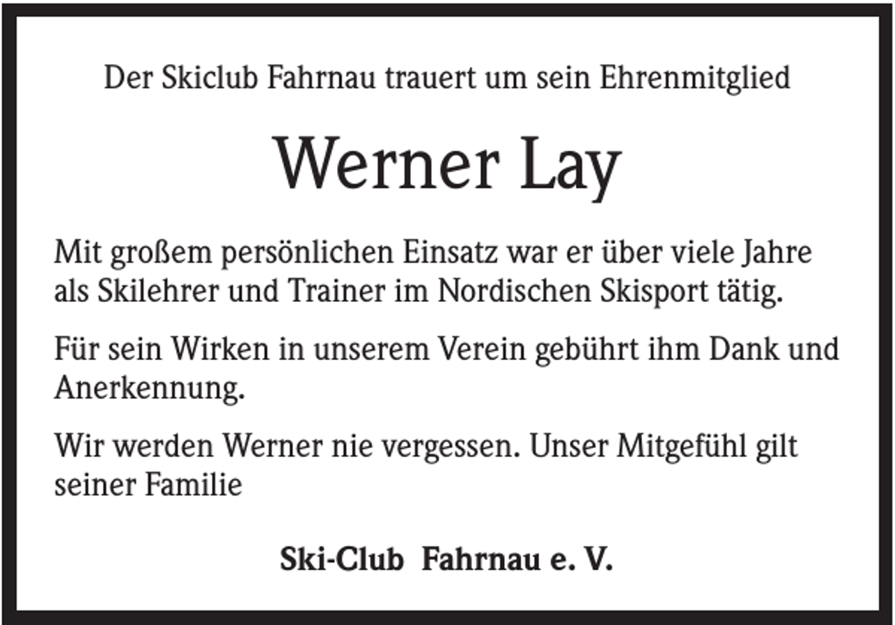 <p>Der Skiclub Fahrnau trauert um sein Ehrenmitglied</p><p>Werner Lay<br />Mit großem persönlichen Einsatz war er über viele Jahre<br />als Skilehrer und Trainer im Nordischen Skisport tätig.<br />Für sein Wirken in unserem Verein gebührt ihm Dank und<br />Anerkennung.<br />Wir werden Werner nie vergessen. Unser Mitgefühl gilt<br />seiner Familie<br />Ski-Club Fahrnau e. V.</p>