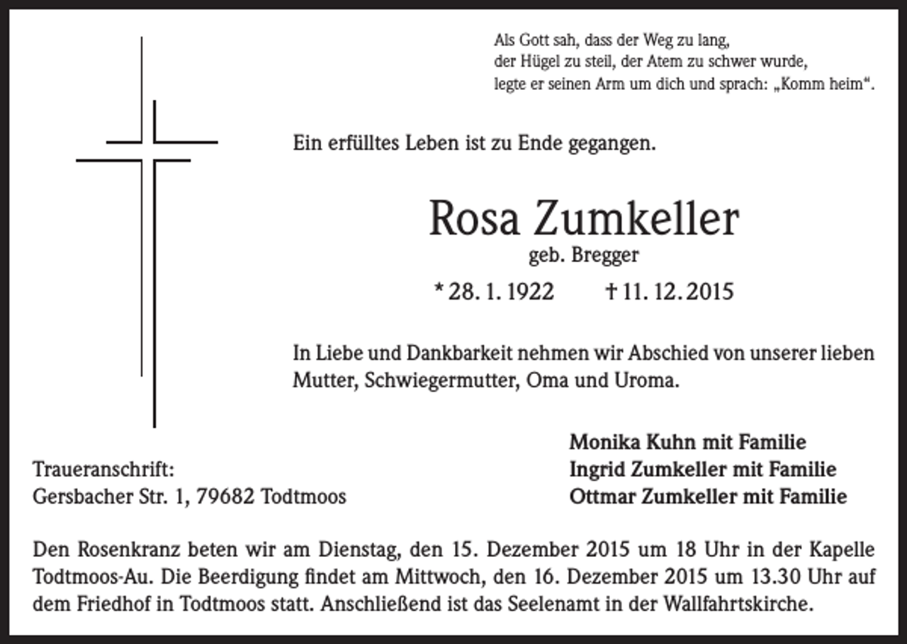 <p>Als Gott sah, dass der Weg zu lang,<br />der Hügel zu steil, der Atem zu schwer wurde,<br />legte er seinen Arm um dich und sprach: „Komm heim“.</p><p>Ein erfülltes Leben ist zu Ende gegangen.</p><p>Rosa Zumkeller<br />geb. Bregger</p><p>* 28. 1. 1922</p><p>† 11. 12. 2015</p><p>In Liebe und Dankbarkeit nehmen wir Abschied von unserer lieben<br />Mutter, Schwiegermutter, Oma und Uroma.</p><p>Traueranschrift:<br />Gersbacher Str. 1, 79682 Todtmoos</p><p>Monika Kuhn mit Familie<br />Ingrid Zumkeller mit Familie<br />Ottmar Zumkeller mit Familie</p><p>Den Rosenkranz beten wir am Dienstag, den 15. Dezember 2015 um 18 Uhr in der Kapelle<br />Todtmoos-Au. Die Beerdigung findet am Mittwoch, den 16. Dezember 2015 um 13.30 Uhr auf<br />dem Friedhof in Todtmoos statt. Anschließend ist das Seelenamt in der Wallfahrtskirche.</p>