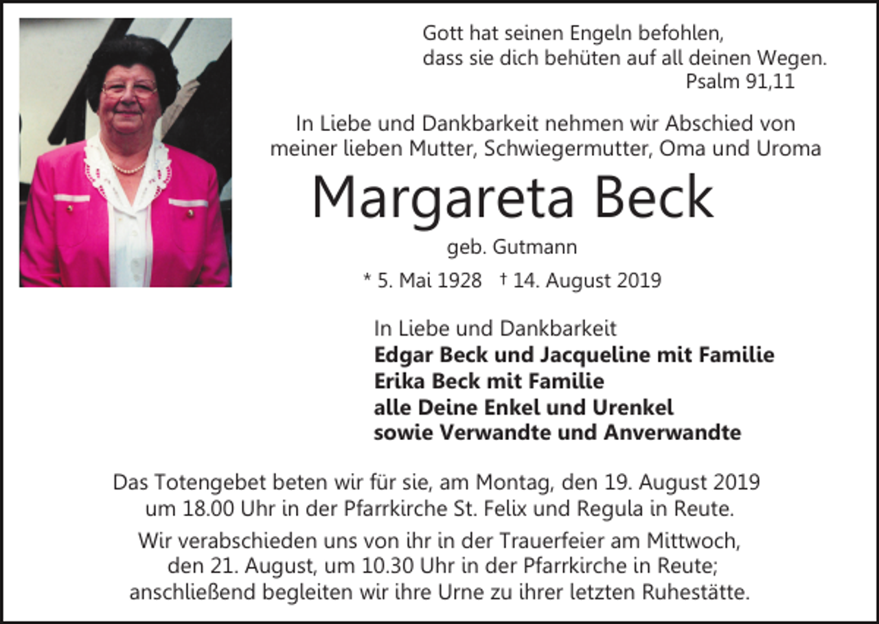 <p>Gott hat seinen Engeln befohlen,<br />dass sie dich behüten auf all deinen Wegen.<br />Psalm 91,11</p><p>In Liebe und Dankbarkeit nehmen wir Abschied von<br />meiner lieben Mutter, Schwiegermutter, Oma und Uroma</p><p>Margareta Beck<br />geb. Gutmann<br />* 5. Mai 1928 † 14. August 2019</p><p>In Liebe und Dankbarkeit<br />Edgar Beck und Jacqueline mit Familie<br />Erika Beck mit Familie<br />alle Deine Enkel und Urenkel<br />sowie Verwandte und Anverwandte<br />Das Totengebet beten wir für sie, am Montag, den 19. August 2019<br />um 18.00 Uhr in der Pfarrkirche St. Felix und Regula in Reute.<br />Wir verabschieden uns von ihr in der Trauerfeier am Mittwoch,<br />den 21. August, um 10.30 Uhr in der Pfarrkirche in Reute;<br />anschließend begleiten wir ihre Urne zu ihrer letzten Ruhestätte.</p>