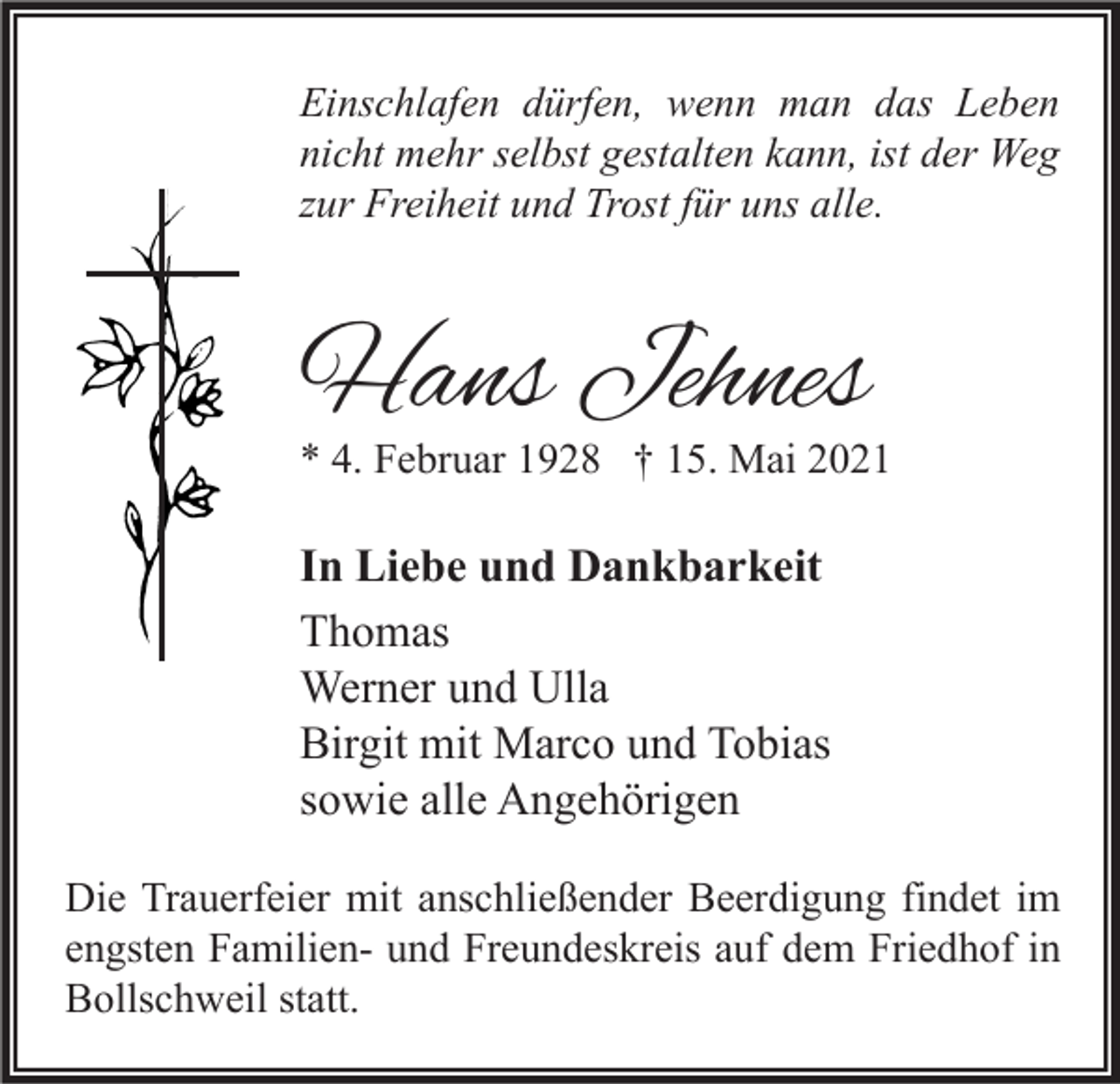<p>Einschlafen dürfen, wenn man das Leben<br />nicht mehr selbst gestalten kann, ist der Weg<br />zur Freiheit und Trost für uns alle.</p><p>Hans Jehnes</p><p>* 4. Februar 1928 † 15. Mai 2021</p><p>In Liebe und Dankbarkeit<br />Thomas<br />Werner und Ulla<br />Birgit mit Marco und Tobias<br />sowie alle Angehörigen<br />Die Trauerfeier mit anschließender Beerdigung findet im<br />engsten Familien- und Freundeskreis auf dem Friedhof in<br />Bollschweil statt.</p>