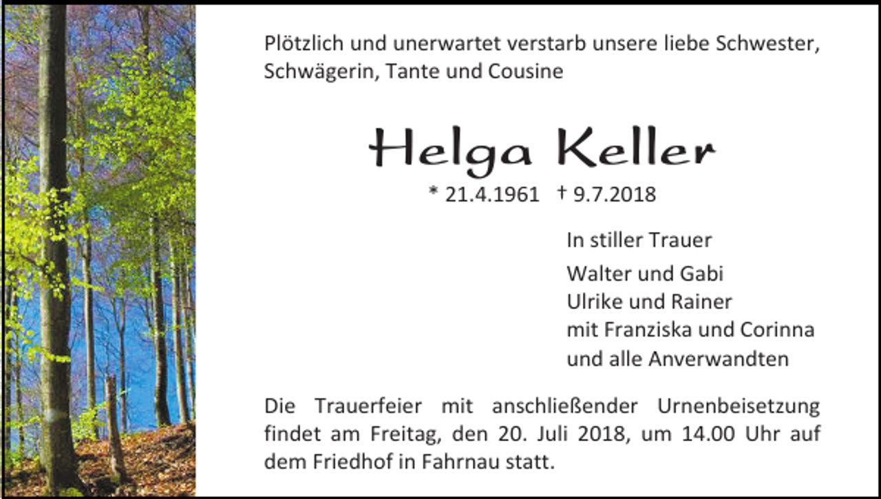 <p>Plötzlich und unerwartet verstarb unsere liebe Schwester,<br />Schwägerin, Tante und Cousine</p><p>Helga Keller<br />* 21.4.1961 † 9.7.2018<br />In stiller Trauer<br />Walter und Gabi<br />Ulrike und Rainer<br />mit Franziska und Corinna<br />und alle Anverwandten<br />Die Trauerfeier mit anschließender Urnenbeisetzung<br />findet am Freitag, den 20. Juli 2018, um 14.00 Uhr auf<br />dem Friedhof in Fahrnau statt.</p>