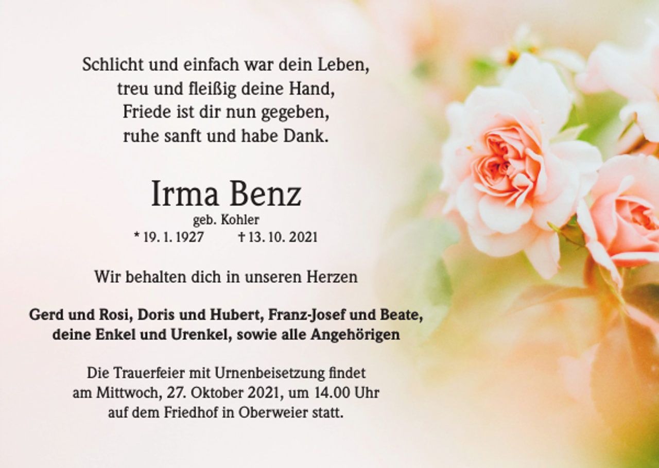 <p>Schlicht und einfach war dein Leben,<br />treu und fleißig deine Hand,<br />Friede ist dir nun gegeben,<br />ruhe sanft und habe Dank.</p><p>Irma Benz</p><p>geb. Kohler<br />* 19. 1. 1927<br />† 13. 10. 2021</p><p>Wir behalten dich in unseren Herzen<br />Gerd und Rosi, Doris und Hubert, Franz-Josef und Beate,<br />deine Enkel und Urenkel, sowie alle Angehörigen<br />Die Trauerfeier mit Urnenbeisetzung findet<br />am Mittwoch, 27. Oktober 2021, um 14.00 Uhr<br />auf dem Friedhof in Oberweier statt.</p>