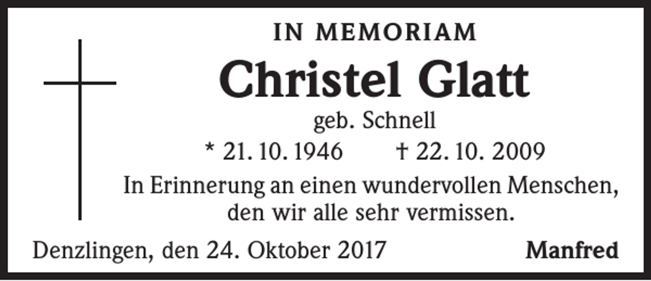 <p>IN MEMORIAM</p><p>Christel Glatt</p><p>geb. Schnell<br />* 21. 10. 1946 † 22. 10. 2009<br />In Erinnerung an einen wundervollen Menschen,<br />den wir alle sehr vermissen.<br />Denzlingen, den 24. Oktober 2017<br />Manfred</p>