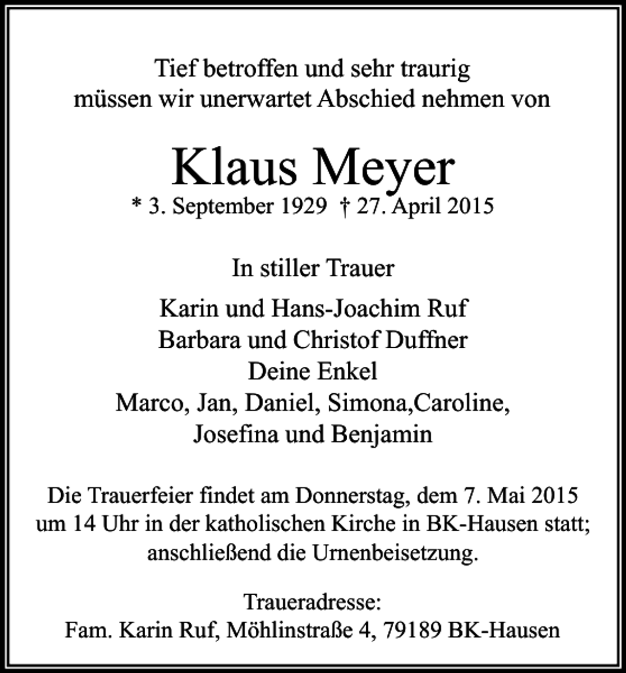 <p>Tief betroffen und sehr traurig<br />müssen wir unerwartet Abschied nehmen von</p><p>Klaus Meyer</p><p>* 3. September 1929 † 27. April 2015</p><p>In stiller Trauer<br />Karin und Hans-Joachim Ruf<br />Barbara und Christof Duffner<br />Deine Enkel<br />Marco, Jan, Daniel, Simona,Caroline,<br />Josefina und Benjamin<br />Die Trauerfeier findet am Donnerstag, dem 7. Mai 2015<br />um 14 Uhr in der katholischen Kirche in BK-Hausen statt;<br />anschließend die Urnenbeisetzung.<br />Traueradresse:<br />Fam. Karin Ruf, Möhlinstraße 4, 79189 BK-Hausen</p>