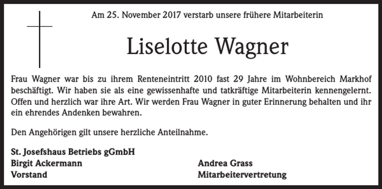 <p>Am 25. November 2017 verstarb unsere frühere Mitarbeiterin</p><p>Liselotte Wagner<br />Frau Wagner war bis zu ihrem Renteneintritt 2010 fast 29 Jahre im Wohnbereich Markhof<br />beschäftigt. Wir haben sie als eine gewissenhafte und tatkräftige Mitarbeiterin kennengelernt.<br />Offen und herzlich war ihre Art. Wir werden Frau Wagner in guter Erinnerung behalten und ihr<br />ein ehrendes Andenken bewahren.<br />Den Angehörigen gilt unsere herzliche Anteilnahme.<br />St. Josefshaus Betriebs gGmbH<br />Birgit Ackermann<br />Vorstand</p><p>Andrea Grass<br />Mitarbeitervertretung</p>