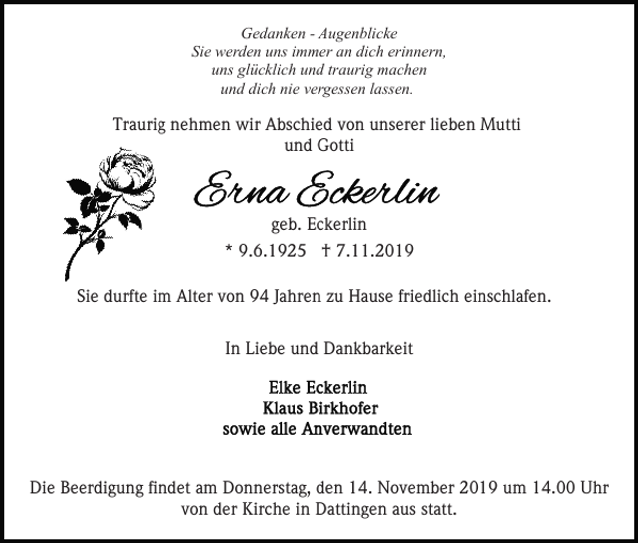 <p>Gedanken - Augenblicke<br />Sie werden uns immer an dich erinnern,<br />uns glücklich und traurig machen<br />und dich nie vergessen lassen.</p><p>Traurig nehmen wir Abschied von unserer lieben Mutti<br />und Gotti</p><p>geb. Eckerlin<br />* 9.6.1925 † 7.11.2019<br />Sie durfte im Alter von 94 Jahren zu Hause friedlich einschlafen.<br />In Liebe und Dankbarkeit</p><p>Die Beerdigung findet am Donnerstag, den 14. November 2019 um 14.00 Uhr<br />von der Kirche in Dattingen aus statt.</p>