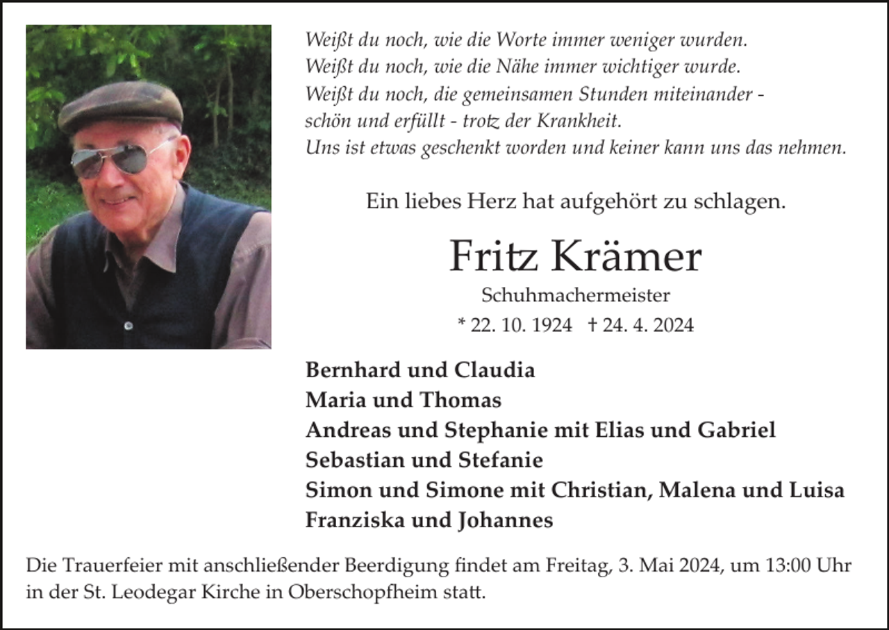 <p>Weißt du noch, wie die Worte immer weniger wurden.<br />Weißt du noch, wie die Nähe immer wichtiger wurde.<br />Weißt du noch, die gemeinsamen Stunden miteinander ­<br />schön und erfüllt ­ trotz der Krankheit.<br />Uns ist etwas geschenkt worden und keiner kann uns das nehmen.</p><p>Ein liebes Herz hat aufgehört zu schlagen.</p><p>Fritz Krämer<br />Schuhmachermeister<br />* 22. 10. 1924 † 24. 4. 2024</p><p>Bernhard und Claudia<br />Maria und Thomas<br />Andreas und Stephanie mit Elias und Gabriel<br />Sebastian und Stefanie<br />Simon und Simone mit Christian, Malena und Luisa<br />Franziska und Johannes<br />Die Trauerfeier mit anschließender Beerdigung ﬁndet am Freitag, 3. Mai 2024, um 13:00 Uhr<br />in der St. Leodegar Kirche in Oberschopfheim statt.</p>