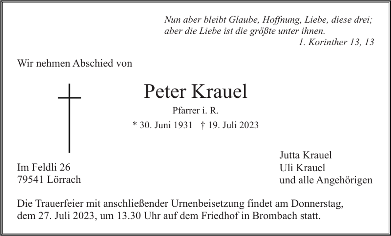 <p>Nun aber bleibt Glaube, Hoffnung, Liebe, diese drei;<br />aber die Liebe ist die größte unter ihnen.<br />1. Korinther 13, 13</p><p>Wir nehmen Abschied von</p><p>Peter Krauel<br />Pfarrer i. R.<br />* 30. Juni 1931 † 19. Juli 2023</p><p>Im Feldli 26<br />79541 Lörrach</p><p>Jutta Krauel<br />Uli Krauel<br />und alle Angehörigen</p><p>Die Trauerfeier mit anschließender Urnenbeisetzung findet am Donnerstag,<br />dem 27. Juli 2023, um 13.30 Uhr auf dem Friedhof in Brombach statt.</p>