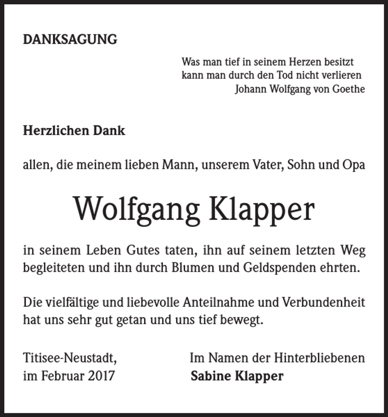 <p>DANKSAGUNG<br />Was man tief in seinem Herzen besitzt<br />kann man durch den Tod nicht verlieren<br />Johann Wolfgang von Goethe</p><p>Herzlichen Dank<br />allen, die meinem lieben Mann, unserem Vater, Sohn und Opa</p><p>Wolfgang Klapper<br />in seinem Leben Gutes taten, ihn auf seinem letzten Weg<br />begleiteten und ihn durch Blumen und Geldspenden ehrten.<br />Die vielfältige und liebevolle Anteilnahme und Verbundenheit<br />hat uns sehr gut getan und uns tief bewegt.<br />Titisee-Neustadt,<br />im Februar 2017</p><p>Im Namen der Hinterbliebenen<br />Sabine Klapper</p>