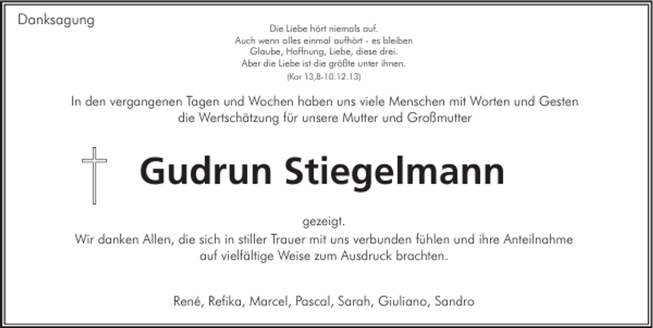 <p>Danksagung</p><p>Die Liebe hört niemals auf.<br />Auch wenn alles einmal aufhört - es bleiben<br />Glaube, Hoffnung, Liebe, diese drei.<br />Aber die Liebe ist die größte unter ihnen.<br />(Kor 13,8-10.12.13)</p><p>In den vergangenen Tagen und Wochen haben uns viele Menschen mit Worten und Gesten<br />die Wertschätzung für unsere Mutter und Großmutter</p><p>Gudrun Stiegelmann<br />gezeigt.<br />Wir danken Allen, die sich in stiller Trauer mit uns verbunden fühlen und ihre Anteilnahme<br />auf vielfältige Weise zum Ausdruck brachten.<br />René, Refika, Marcel, Pascal, Sarah, Giuliano, Sandro</p>