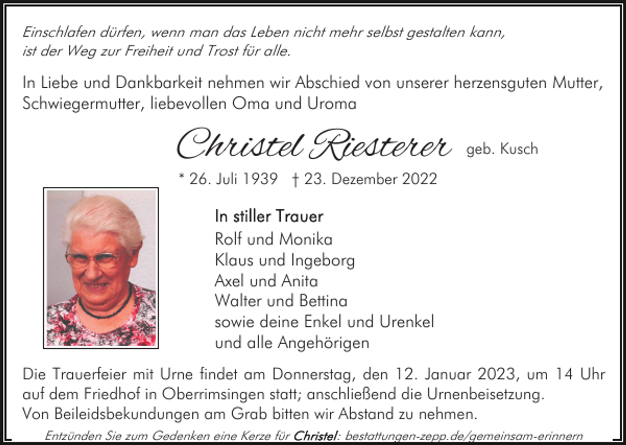 <p>Einschlafen dürfen, wenn man das Leben nicht mehr selbst gestalten kann,<br />ist der Weg zur Freiheit und Trost für alle.</p><p>In Liebe und Dankbarkeit nehmen wir Abschied von unserer herzensguten Mutter,<br />Schwiegermutter, liebevollen Oma und Uroma</p><p>Christel Riesterer</p><p>geb. Kusch</p><p>* 26. Juli 1939 † 23. Dezember 2022</p><p>Rolf und Monika<br />Klaus und Ingeborg<br />Axel und Anita<br />Walter und Bettina<br />sowie deine Enkel und Urenkel<br />und alle Angehörigen<br />Die Trauerfeier mit Urne findet am Donnerstag, den 12. Januar 2023, um 14 Uhr<br />auf dem Friedhof in Oberrimsingen statt; anschließend die Urnenbeisetzung.<br />Von Beileidsbekundungen am Grab bitten wir Abstand zu nehmen.<br />Entzünden Sie zum Gedenken eine Kerze für</p><p>: bestattungen-zepp.de/gemeinsam-erinnern</p>