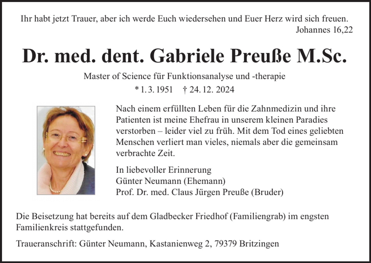 <p>Ihr habt jetzt Trauer, aber ich werde Euch wiedersehen und Euer Herz wird sich freuen.<br />Johannes 16,22</p><p>Dr. med. dent. Gabriele Preuße M.Sc.<br />Master of Science für Funktionsanalyse und -therapie<br />* 1. 3. 1951 † 24. 12. 2024<br />Nach einem erfüllten Leben für die Zahnmedizin und ihre<br />Patienten ist meine Ehefrau in unserem kleinen Paradies<br />verstorben – leider viel zu früh. Mit dem Tod eines geliebten<br />Menschen verliert man vieles, niemals aber die gemeinsam<br />verbrachte Zeit.<br />In liebevoller Erinnerung<br />Günter Neumann (Ehemann)<br />Prof. Dr. med. Claus Jürgen Preuße (Bruder)<br />Die Beisetzung hat bereits auf dem Gladbecker Friedhof (Familiengrab) im engsten<br />Familienkreis stattgefunden.<br />Traueranschrift: Günter Neumann, Kastanienweg 2, 79379 Britzingen</p>