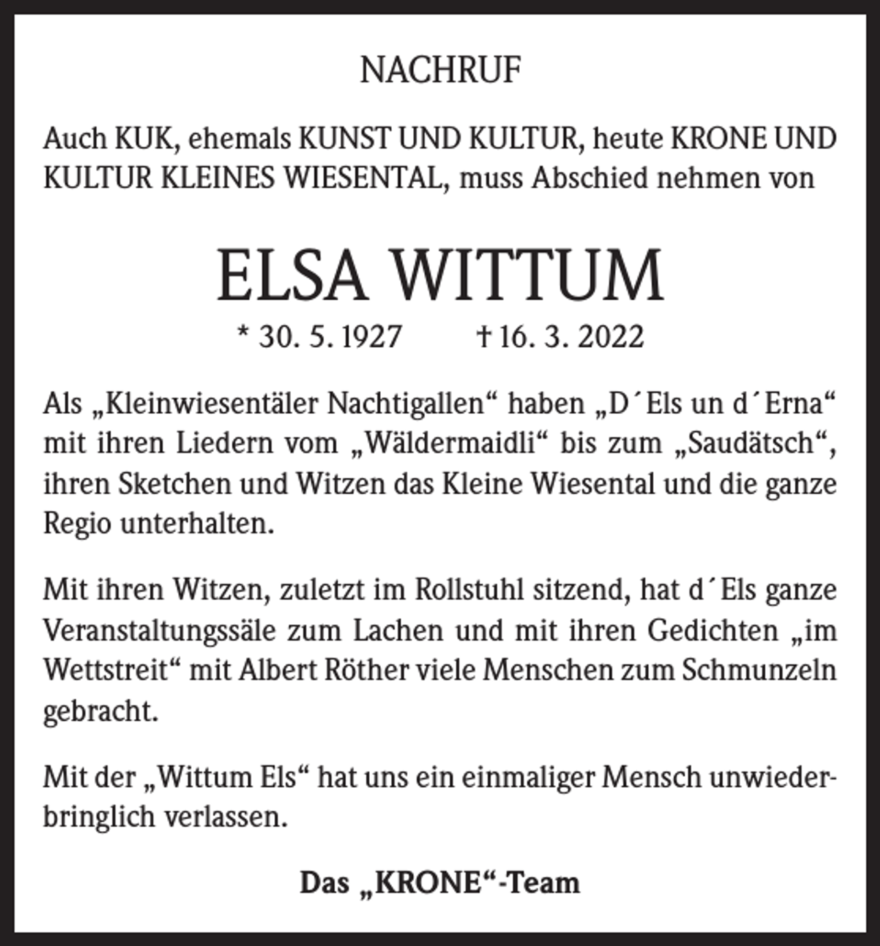 <p>NACHRUF<br />Auch KUK, ehemals KUNST UND KULTUR, heute KRONE UND<br />KULTUR KLEINES WIESENTAL, muss Abschied nehmen von</p><p>ELSA WITTUM<br />* 30. 5. 1927</p><p>† 16. 3. 2022</p><p>Als „Kleinwiesentäler Nachtigallen“ haben „D´Els un d´Erna“<br />mit ihren Liedern vom „Wäldermaidli“ bis zum „Saudätsch“,<br />ihren Sketchen und Witzen das Kleine Wiesental und die ganze<br />Regio unterhalten.<br />Mit ihren Witzen, zuletzt im Rollstuhl sitzend, hat d´Els ganze<br />Veranstaltungssäle zum Lachen und mit ihren Gedichten „im<br />Wettstreit“ mit Albert Röther viele Menschen zum Schmunzeln<br />gebracht.<br />Mit der „Wittum Els“ hat uns ein einmaliger Mensch unwiederbringlich verlassen.<br />Das „KRONE“-Team</p>