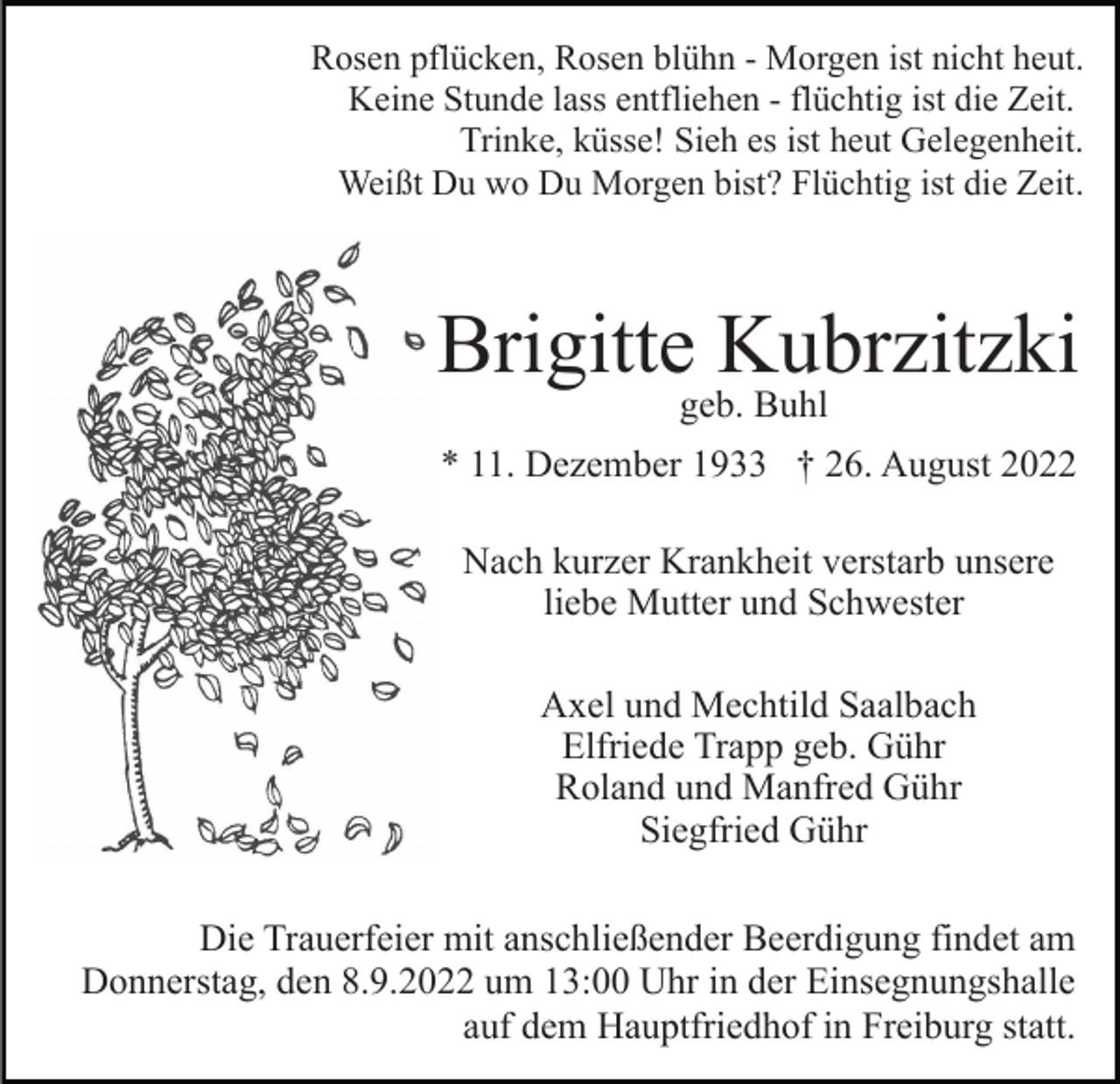 <p>Rosen pflücken, Rosen blühn - Morgen ist nicht heut.<br />Keine Stunde lass entfliehen - flüchtig ist die Zeit.<br />Trinke, küsse! Sieh es ist heut Gelegenheit.<br />Weißt Du wo Du Morgen bist? Flüchtig ist die Zeit.</p><p>Brigitte Kubrzitzki<br />geb. Buhl</p><p>* 11. Dezember 1933 † 26. August 2022<br />Nach kurzer Krankheit verstarb unsere<br />liebe Mutter und Schwester<br />Axel und Mechtild Saalbach<br />Elfriede Trapp geb. Gühr<br />Roland und Manfred Gühr<br />Siegfried Gühr<br />Die Trauerfeier mit anschließender Beerdigung findet am<br />Donnerstag, den 8.9.2022 um 13:00 Uhr in der Einsegnungshalle<br />auf dem Hauptfriedhof in Freiburg statt.</p>