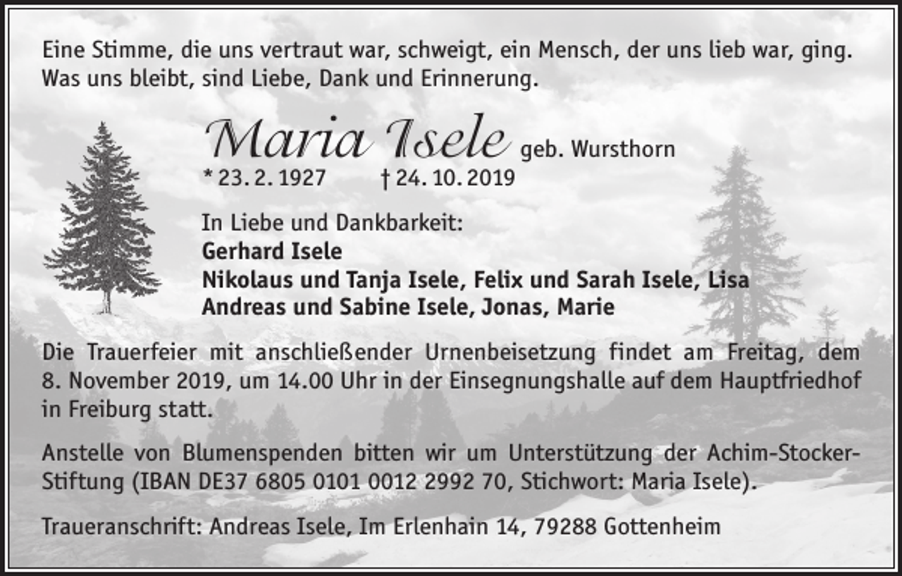 <p>Eine Stimme, die uns vertraut war, schweigt, ein Mensch, der uns lieb war, ging.<br />Was uns bleibt, sind Liebe, Dank und Erinnerung.</p><p>Maria Isele geb. Wursthorn<br />* 23. 2. 1927 † 24. 10. 2019</p><p>In Liebe und Dankbarkeit:<br />Gerhard Isele<br />Nikolaus und Tanja Isele, Felix und Sarah Isele, Lisa<br />Andreas und Sabine Isele, Jonas, Marie<br />Die Trauerfeier mit anschließender Urnenbeisetzung findet am Freitag, dem<br />8. November 2019, um 14.00 Uhr in der Einsegnungshalle auf dem Hauptfriedhof<br />in Freiburg statt.<br />Anstelle von Blumenspenden bitten wir um Unterstützung der Achim-­StockerStiftung (IBAN DE37 6805 0101 001992 70, Stichwort: Maria Isele).<br />Traueranschrift: Andreas Isele, Im Erlenhain 14, 79288 Gottenheim</p>