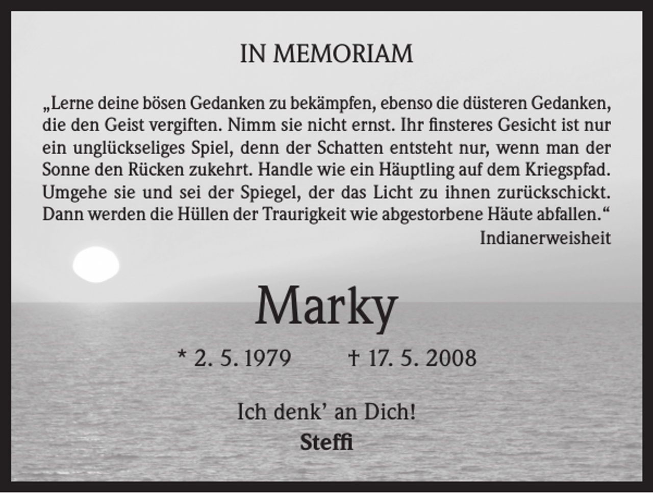 <p>IN MEMORIAM<br />„Lerne deine bösen Gedanken zu bekämpfen, ebenso die düsteren Gedanken,<br />die den Geist vergiften. Nimm sie nicht ernst. Ihr finsteres Gesicht ist nur<br />ein unglückseliges Spiel, denn der Schatten entsteht nur, wenn man der<br />Sonne den Rücken zukehrt. Handle wie ein Häuptling auf dem Kriegspfad.<br />Umgehe sie und sei der Spiegel, der das Licht zu ihnen zurückschickt.<br />Dann werden die Hüllen der Traurigkeit wie abgestorbene Häute abfallen.“</p><p>Indianerweisheit</p><p>Marky<br />* 2. 5. 1979</p><p>† 17. 5. 2008</p><p>Ich denk’ an Dich!<br />Steffi</p>
