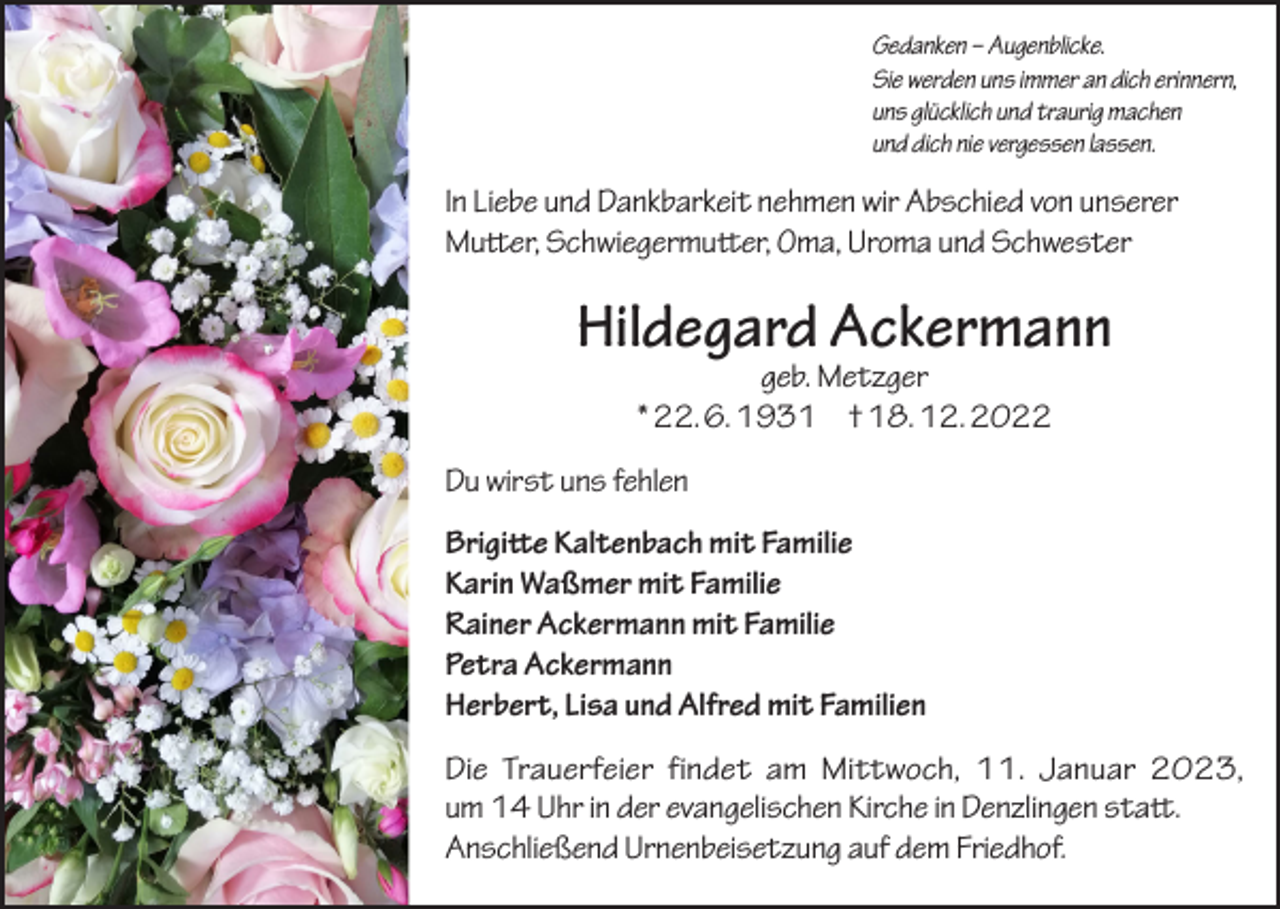 <p>Gedanken – Augenblicke.<br />Sie werden uns immer an dich erinnern,<br />uns glücklich und traurig machen<br />und dich nie vergessen lassen.</p><p>In Liebe und Dankbarkeit nehmen wir Abschied von unserer<br />Mutter, Schwiegermutter, Oma, Uroma und Schwester</p><p>Hildegard Ackermann<br />geb. Metzger<br />* 22. 6. 1931 † 18. 12. 2022</p><p>Du wirst uns fehlen<br />Brigitte Kaltenbach mit Familie<br />Karin Waßmer mit Familie<br />Rainer Ackermann mit Familie<br />Petra Ackermann<br />Herbert, Lisa und Alfred mit Familien<br />Die Trauerfeier findet am Mittwoch, 11. Januar 2023,<br />um 14 Uhr in der evangelischen Kirche in Denzlingen statt.<br />Anschließend Urnenbeisetzung auf dem Friedhof.</p>