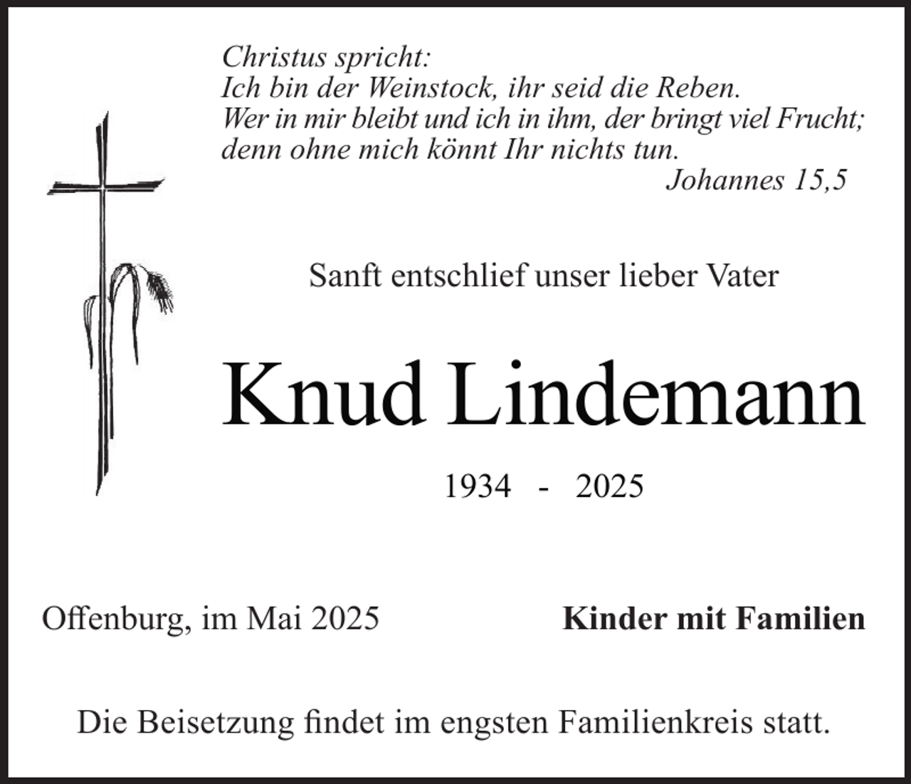 <p>Christus spricht:<br />Ich bin der Weinstock, ihr seid die Reben.<br />Wer in mir bleibt und ich in ihm, der bringt viel Frucht;<br />denn ohne mich könnt Ihr nichts tun.<br />Johannes 15,5</p><p>Sanft entschlief unser lieber Vater</p><p>Knud Lindemann<br />1934 - 2025</p><p>Offenburg, im Mai 2025</p><p>Kinder mit Familien</p><p>Die Beisetzung findet im engsten Familienkreis statt.</p>
