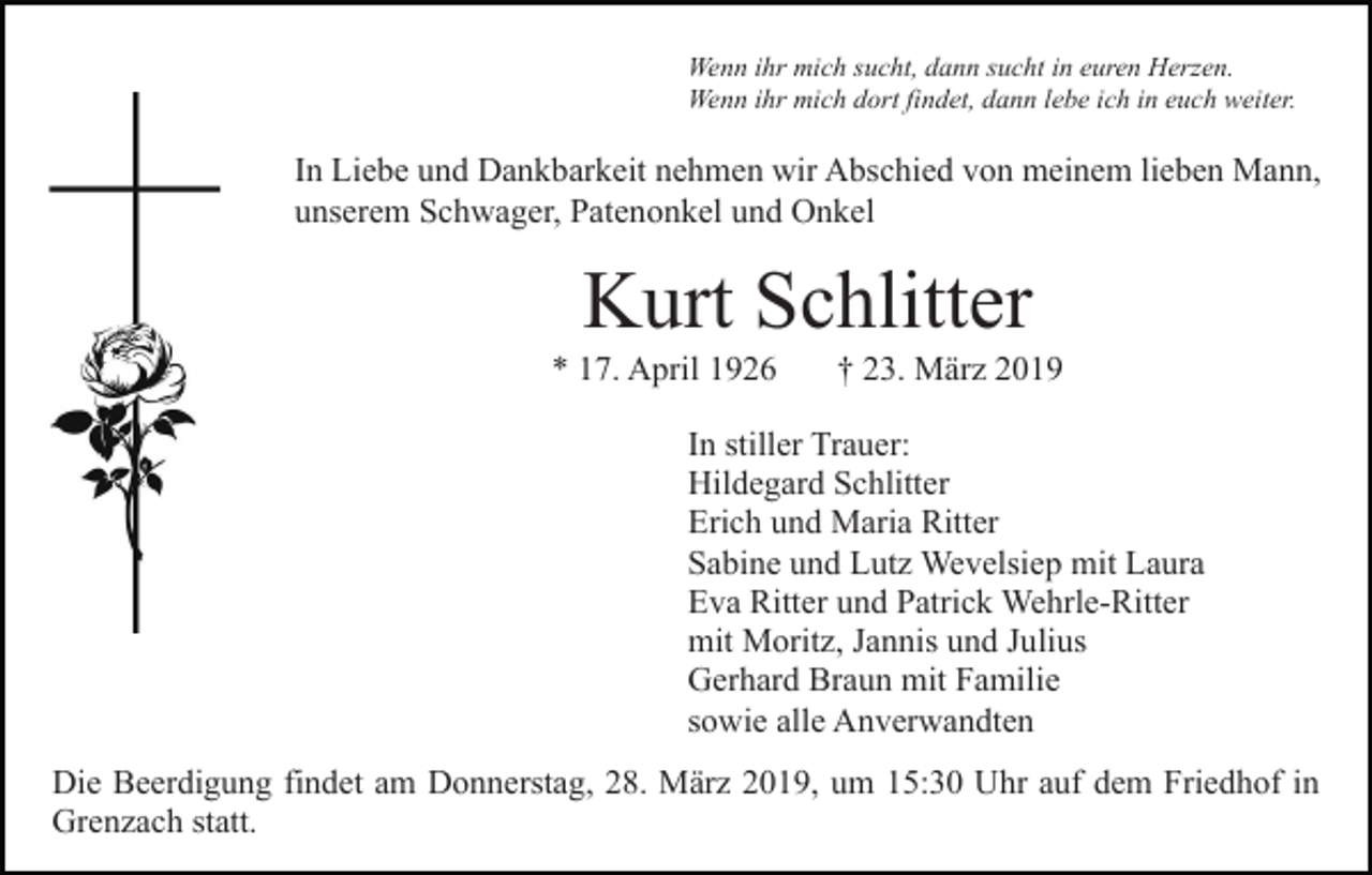 <p>Wenn ihr mich sucht, dann sucht in euren Herzen.<br />Wenn ihr mich dort findet, dann lebe ich in euch weiter.</p><p>In Liebe und Dankbarkeit nehmen wir Abschied von meinem lieben Mann,<br />unserem Schwager, Patenonkel und Onkel</p><p>Kurt Schlitter<br />* 17. April 1926</p><p>† 23. März 2019</p><p>In stiller Trauer:<br />Hildegard Schlitter<br />Erich und Maria Ritter<br />Sabine und Lutz Wevelsiep mit Laura<br />Eva Ritter und Patrick Wehrle-Ritter<br />mit Moritz, Jannis und Julius<br />Gerhard Braun mit Familie<br />sowie alle Anverwandten<br />Die Beerdigung findet am Donnerstag, 28. März 2019, um 15:30 Uhr auf dem Friedhof in<br />Grenzach statt.</p>