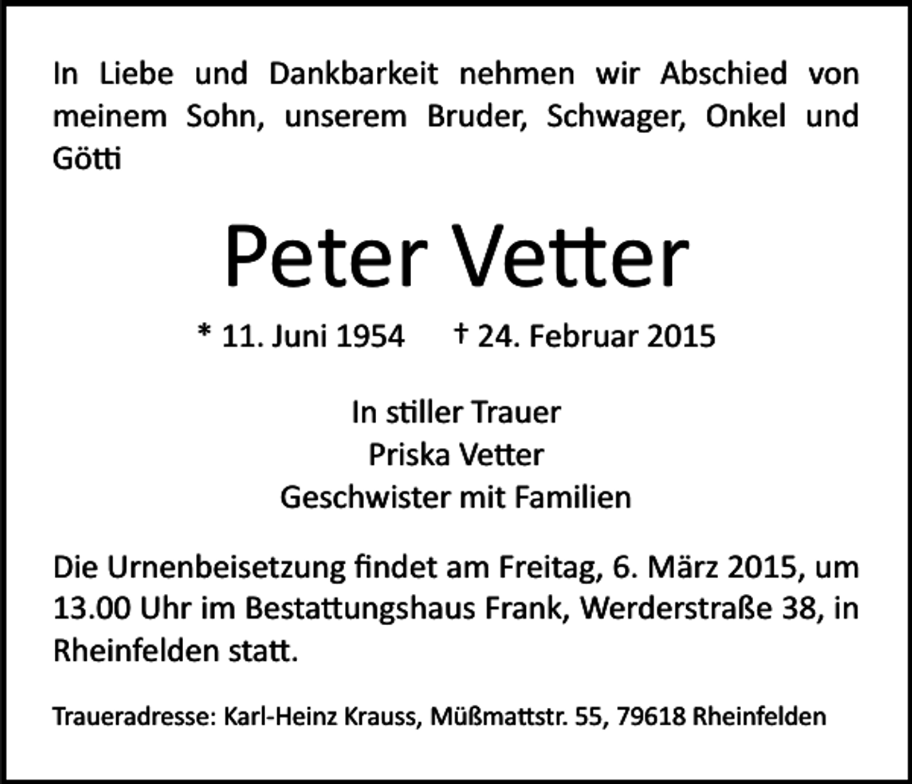 <p>In Liebe und Dankbarkeit nehmen wir Abschied von<br />meinem Sohn, unserem Bruder, Schwager, Onkel und<br />Gö�</p><p>Peter Ve�er<br />* 11. Juni 1954</p><p>† 24. Februar 2015</p><p>In s�ller Trauer<br />Priska Ve�er<br />Geschwister mit Familien<br />Die Urnenbeisetzung ﬁndet am Freitag, 6. März 2015, um<br />13.00 Uhr im Besta�ungshaus Frank, Werderstraße 38, in<br />Rheinfelden sta�.<br />Traueradresse: Karl­Heinz Krauss, Müßma�str. 55, 79618 Rheinfelden</p>
