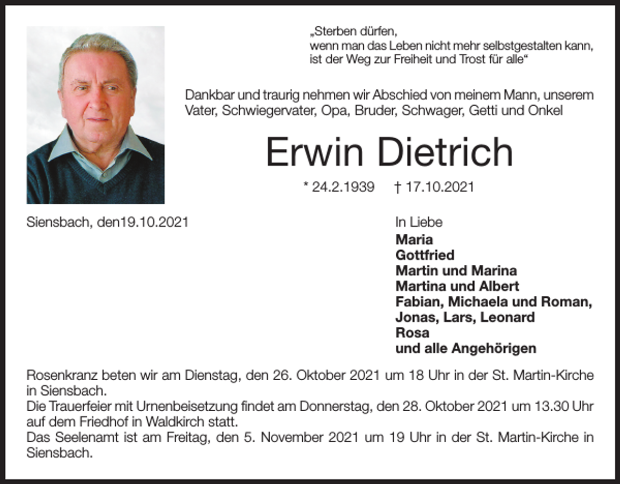 <p>„Sterben dürfen,<br />wenn man das Leben nicht mehr selbstgestalten kann,<br />ist der Weg zur Freiheit und Trost für alle“</p><p>Dankbar und traurig nehmen wir Abschied von meinem Mann, unserem<br />Vater, Schwiegervater, Opa, Bruder, Schwager, Getti und Onkel</p><p>Erwin Dietrich<br />* 24.2.1939<br />Siensbach, den19.10.2021</p><p>† 17.10.2021<br />In Liebe<br />Maria<br />Gottfried<br />Martin und Marina<br />Martina und Albert<br />Fabian, Michaela und Roman,<br />Jonas, Lars, Leonard<br />Rosa<br />und alle Angehörigen</p><p>Rosenkranz beten wir am Dienstag, den 26. Oktober 2021 um 18 Uhr in der St. Martin-Kirche<br />in Siensbach.<br />Die Trauerfeier mit Urnenbeisetzung findet am Donnerstag, den 28. Oktober 2021 um 13.30 Uhr<br />auf dem Friedhof in Waldkirch statt.<br />Das Seelenamt ist am Freitag, den 5. November 2021 um 19 Uhr in der St. Martin-Kirche in<br />Siensbach.</p>