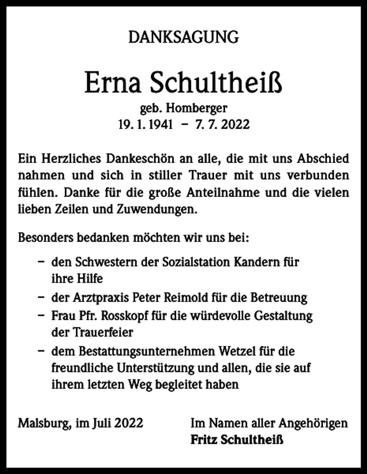 <p>DANKSAGUNG</p><p>Erna Schultheiß<br />geb. Homberger<br />19. 1. 1941 – 7. 7. 2022</p><p>Ein Herzliches Dankeschön an alle, die mit uns Abschied<br />nahmen und sich in stiller Trauer mit uns verbunden<br />fühlen. Danke für die große Anteilnahme und die vielen<br />lieben Zeilen und Zuwendungen.<br />Besonders bedanken möchten wir uns bei:<br />– den Schwestern der Sozialstation Kandern für<br />ihre Hilfe<br />– der Arztpraxis Peter Reimold für die Betreuung<br />– Frau Pfr. Rosskopf für die würdevolle Gestaltung<br />der Trauerfeier<br />– dem Bestattungsunternehmen Wetzel für die<br />freundliche Unterstützung und allen, die sie auf<br />ihrem letzten Weg begleitet haben<br />Malsburg, im Juli 2022 Im Namen aller Angehörigen<br />Fritz Schultheiß</p>