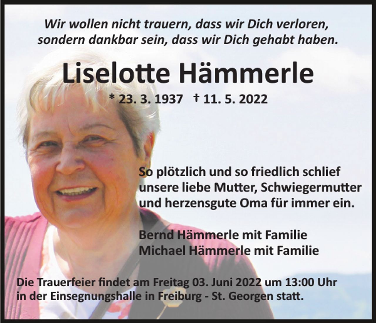 <p>Wir wollen nicht trauern, dass wir Dich verloren,<br />sondern dankbar sein, dass wir Dich gehabt haben.</p><p>Liselo�e Hämmerle<br />* 23. 3. 1937 † 11. 5. 2022</p><p>So plötzlich und so friedlich schlief<br />unsere liebe Mu�er, Schwiegermu�er<br />und herzensgute Oma für immer ein.<br />Bernd Hämmerle mit Familie<br />Michael Hämmerle mit Familie<br />Die Trauerfeier ﬁndet am Freitag 03. Juni 2022 um 13:00 Uhr<br />in der Einsegnungshalle in Freiburg ­ St. Georgen sta�.</p>