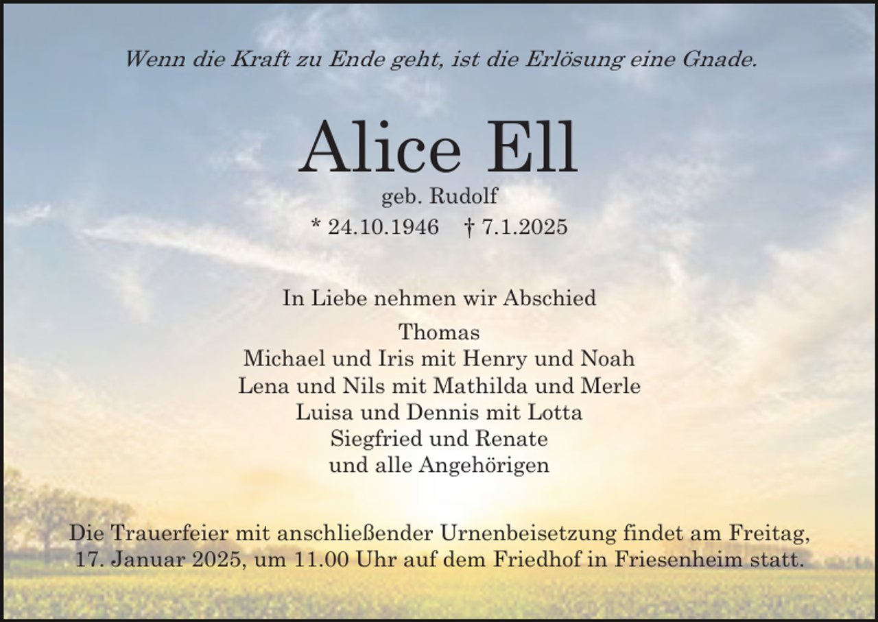 <p>Wenn die Kraft zu Ende geht, ist die Erlösung eine Gnade.</p><p>Alice Ell<br />geb. Rudolf<br />* 24.10.1946 † 7.1.2025<br />In Liebe nehmen wir Abschied<br />Thomas<br />Michael und Iris mit Henry und Noah<br />Lena und Nils mit Mathilda und Merle<br />Luisa und Dennis mit Lotta<br />Siegfried und Renate<br />und alle Angehörigen<br />Die Trauerfeier mit anschließender Urnenbeisetzung findet am Freitag,<br />17. Januar 2025, um 11.00 Uhr auf dem Friedhof in Friesenheim statt.</p>