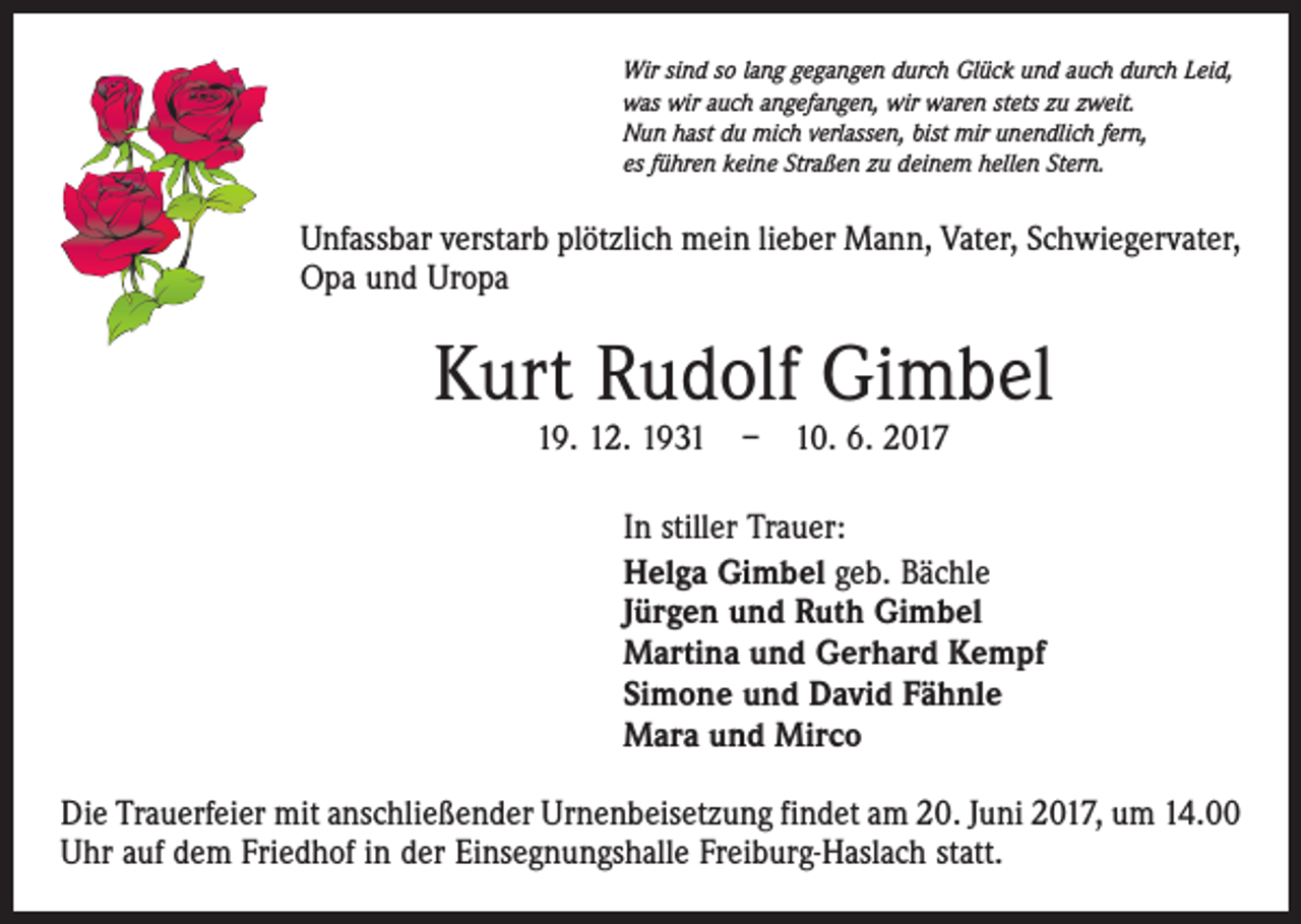 <p>Wir sind so lang gegangen durch Glück und auch durch Leid,<br />was wir auch angefangen, wir waren stets zu zweit.<br />Nun hast du mich verlassen, bist mir unendlich fern,<br />es führen keine Straßen zu deinem hellen Stern.</p><p>Unfassbar verstarb plötzlich mein lieber Mann, Vater, Schwiegervater,<br />Opa und Uropa</p><p>Kurt Rudolf Gimbel<br />19. 12. 1931 – 10. 6. 2017</p><p>In stiller Trauer:<br />Helga Gimbel geb. Bächle<br />Jürgen und Ruth Gimbel<br />Martina und Gerhard Kempf<br />Simone und David Fähnle<br />Mara und Mirco<br />Die Trauerfeier mit anschließender Urnenbeisetzung findet am 20. Juni 2017, um 14.00<br />Uhr auf dem Friedhof in der Einsegnungshalle Freiburg-Haslach statt.</p>