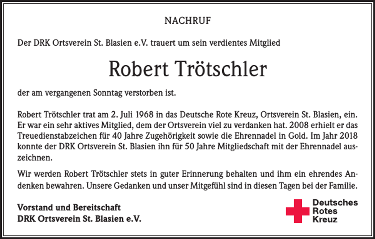 <p>NACHRUF<br />Der DRK Ortsverein St. Blasien e.V. trauert um sein verdientes Mitglied</p><p>Robert Trötschler<br />der am vergangenen Sonntag verstorben ist.<br />Robert Trötschler trat am 2. Juli 1968 in das Deutsche Rote Kreuz, Ortsverein St. Blasien, ein.<br />Er war ein sehr aktives Mitglied, dem der Ortsverein viel zu verdanken hat. 2008 erhielt er das<br />Treuedienstabzeichen für 40 Jahre Zugehörigkeit sowie die Ehrennadel in Gold. Im Jahr 2018<br />konnte der DRK Ortsverein St. Blasien ihn für 50 Jahre Mitgliedschaft mit der Ehrennadel auszeichnen.<br />Wir werden Robert Trötschler stets in guter Erinnerung behalten und ihm ein ehrendes Andenken bewahren. Unsere Gedanken und unser Mitgefühl sind in diesen Tagen bei der Familie.<br />Vorstand und Bereitschaft<br />DRK Ortsverein St. Blasien e.V.</p>