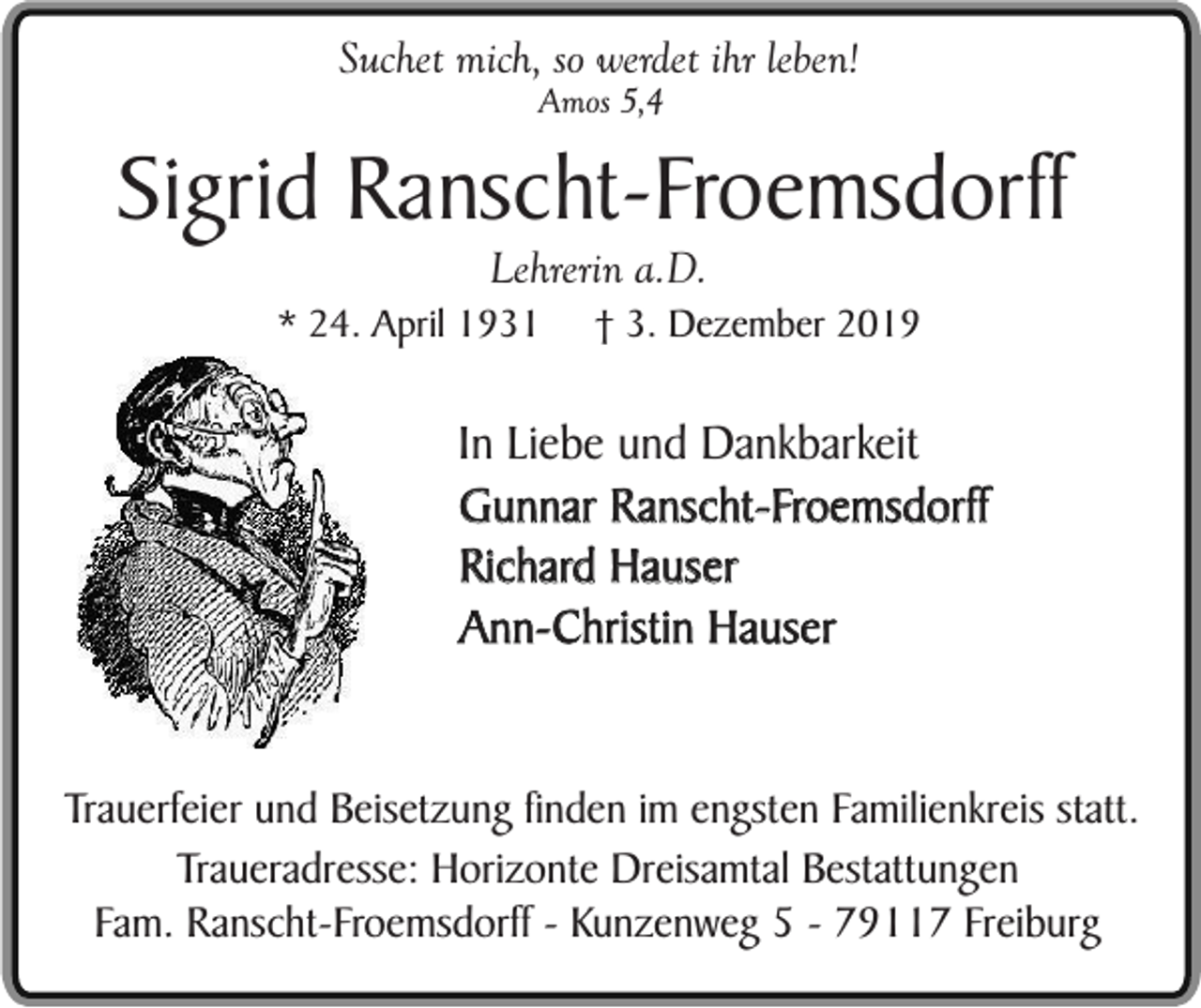 <p>Suchet mich, so werdet ihr leben!<br />Amos 5,4</p><p>Sigrid Ranscht-Froemsdorff<br />Lehrerin a.D.</p><p>* 24. April 1931</p><p>† 3. Dezember 2019</p><p>In Liebe und Dankbarkeit<br />Gunnar Ranscht-Froemsdorff<br />Richard Hauser<br />Ann-Christin Hauser<br />Trauerfeier und Beisetzung finden im engsten Familienkreis statt.<br />Traueradresse: Horizonte Dreisamtal Bestattungen<br />Fam. Ranscht-Froemsdorff - Kunzenweg 5 - 79117 Freiburg</p>