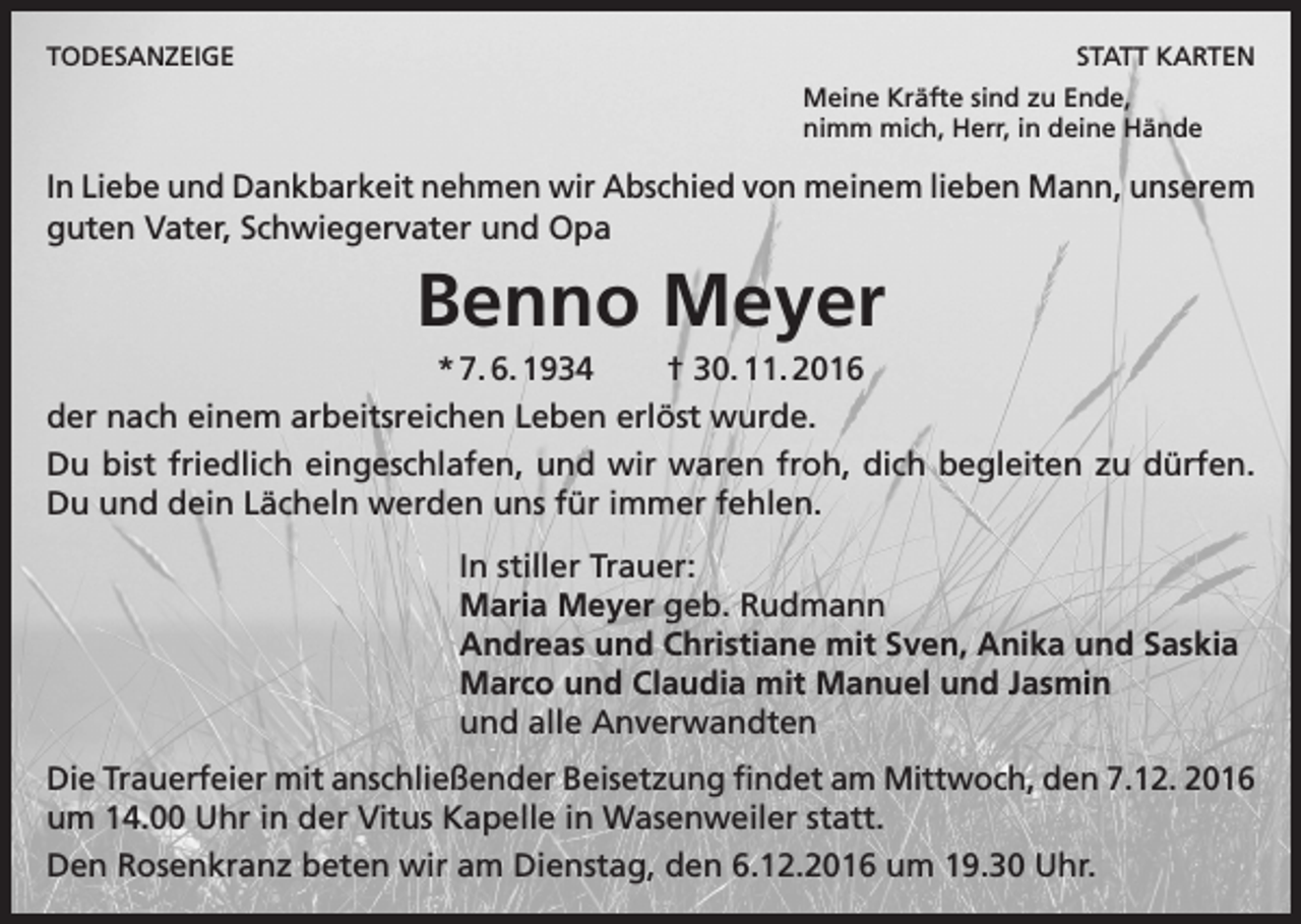 <p>TODESANZEIGE</p><p>STATT KARTEN<br />Meine Kräfte sind zu Ende,<br />nimm mich, Herr, in deine Hände</p><p>In Liebe und Dankbarkeit nehmen wir Abschied von meinem lieben Mann, unserem<br />guten Vater, Schwiegervater und Opa</p><p>Benno Meyer<br />* 7. 6. 1934<br />† 30. 11. 2016<br />der nach einem arbeitsreichen Leben erlöst wurde.<br />Du bist friedlich eingeschlafen, und wir waren froh, dich begleiten zu dürfen.<br />Du und dein Lächeln werden uns für immer fehlen.<br />In stiller Trauer:<br />Maria Meyer geb. Rudmann<br />Andreas und Christiane mit Sven, Anika und Saskia<br />Marco und Claudia mit Manuel und Jasmin<br />und alle Anverwandten<br />Die Trauerfeier mit anschließender Beisetzung findet am Mittwoch, den 7.12. 2016<br />um 14.00 Uhr in der Vitus Kapelle in Wasenweiler statt.<br />Den Rosenkranz beten wir am Dienstag, den 6.12.2016 um 19.30 Uhr.</p>