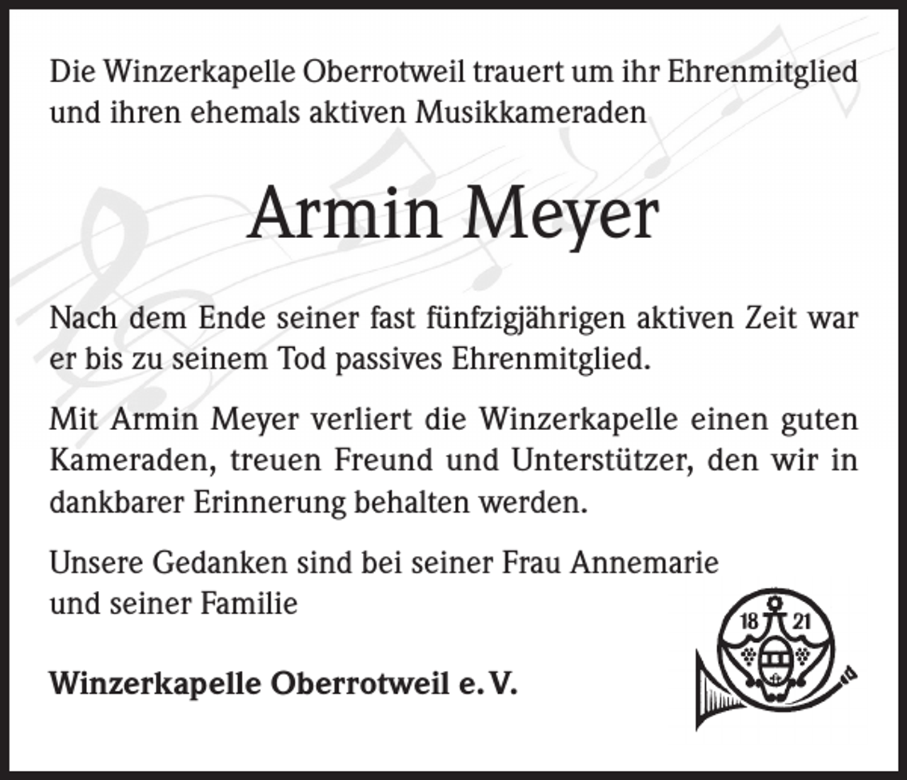 <p>Die Winzerkapelle Oberrotweil trauert um ihr Ehrenmitglied<br />und ihren ehemals aktiven Musikkameraden</p><p>Armin Meyer<br />Nach dem Ende seiner fast fünfzigjährigen aktiven Zeit war<br />er bis zu seinem Tod passives Ehrenmitglied.<br />Mit Armin Meyer verliert die Winzerkapelle einen guten<br />Kameraden, treuen Freund und Unterstützer, den wir in<br />dankbarer Erinnerung behalten werden.<br />Unsere Gedanken sind bei seiner Frau Annemarie<br />und seiner Familie<br />Winzerkapelle Oberrotweil e. V.</p>