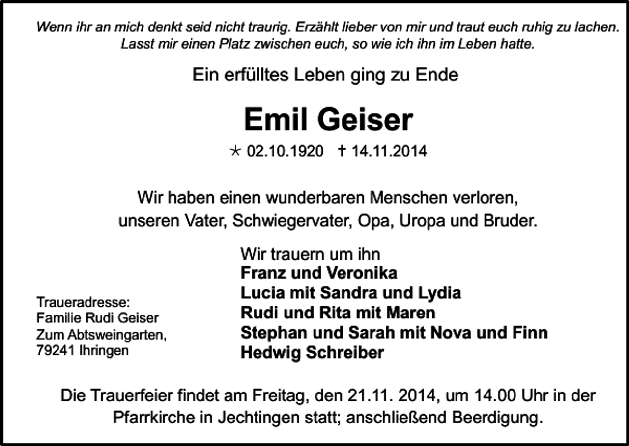 <p>Wenn ihr an mich denkt seid nicht traurig. Erzählt lieber von mir und traut euch ruhig zu lachen.<br />Lasst mir einen Platz zwischen euch, so wie ich ihn im Leben hatte.</p><p>Ein erfülltes Leben ging zu Ende</p><p>Emil Geiser</p><p> 02.10.1920  14.11.2014</p><p>Wir haben einen wunderbaren Menschen verloren,<br />unseren Vater, Schwiegervater, Opa, Uropa und Bruder.</p><p>Traueradresse:<br />Familie Rudi Geiser<br />Zum Abtsweingarten,<br />79241 Ihringen</p><p>Wir trauern um ihn<br />Franz und Veronika<br />Lucia mit Sandra und Lydia<br />Rudi und Rita mit Maren<br />Stephan und Sarah mit Nova und Finn<br />Hedwig Schreiber</p><p>Die Trauerfeier findet am Freitag, den 21.11. 2014, um 14.00 Uhr in der<br />Pfarrkirche in Jechtingen statt; anschließend Beerdigung.</p>