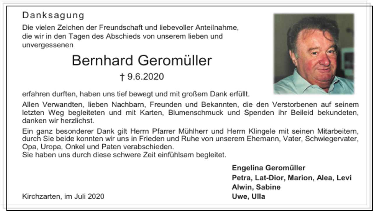 <p>Danksagung<br />Die vielen Zeichen der Freundschaft und liebevoller Anteilnahme,<br />die wir in den Tagen des Abschieds von unserem lieben und<br />unvergessenen</p><p>Bernhard Geromüller<br />† 9.6.2020<br />erfahren durften, haben uns tief bewegt und mit großem Dank erfüllt.<br />Allen Verwandten, lieben Nachbarn, Freunden und Bekannten, die den Verstorbenen auf seinem<br />letzten Weg begleiteten und mit Karten, Blumenschmuck und Spenden ihr Beileid bekundeten,<br />danken wir herzlichst.<br />Ein ganz besonderer Dank gilt Herrn Pfarrer Mühlherr und Herrn Klingele mit seinen Mitarbeitern,<br />durch Sie beide konnten wir uns in Frieden und Ruhe von unserem Ehemann, Vater, Schwiegervater,<br />Opa, Uropa, Onkel und Paten verabschieden.<br />Sie haben uns durch diese schwere Zeit einfühlsam begleitet.</p><p>Kirchzarten, im Juli 2020</p><p>Engelina Geromüller<br />Petra, Lat-Dior, Marion, Alea, Levi<br />Alwin, Sabine<br />Uwe, Ulla</p>