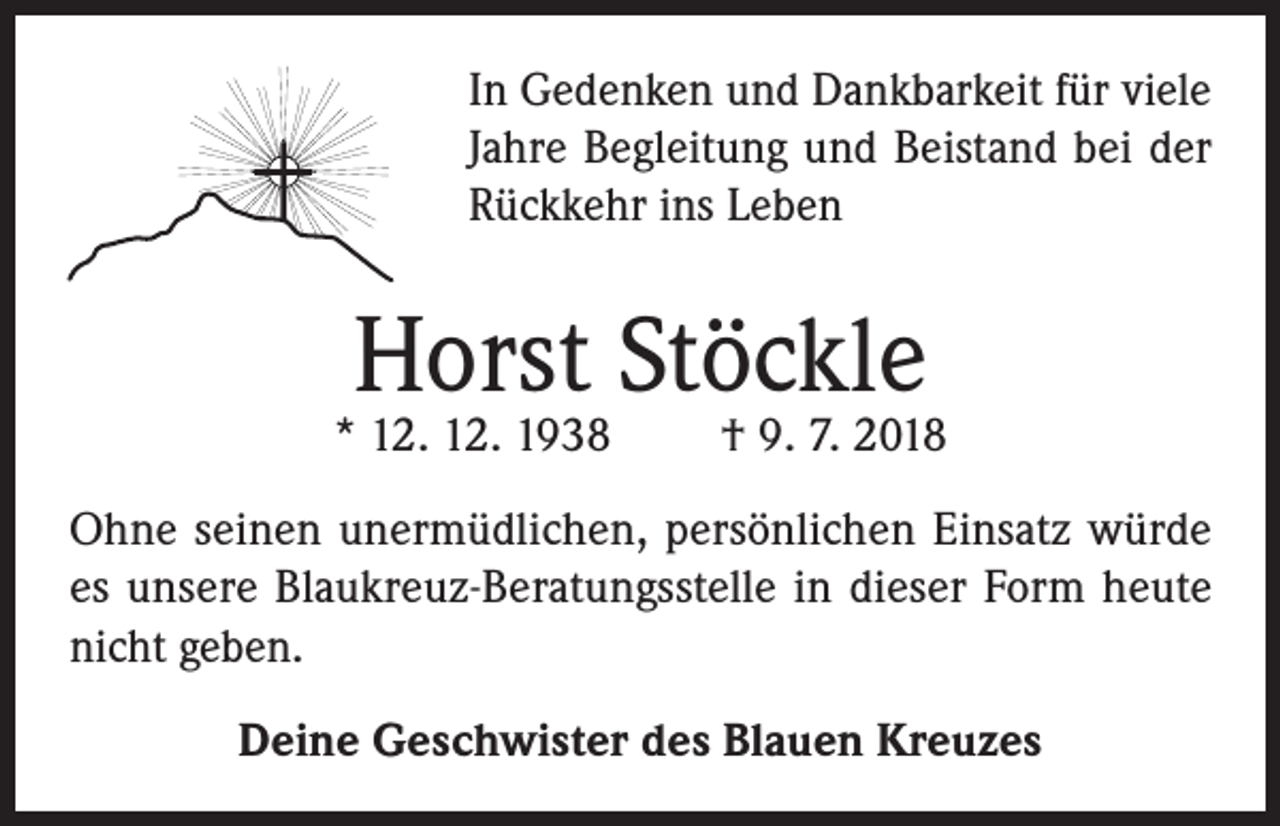 <p>In Gedenken und Dankbarkeit für viele<br />Jahre Begleitung und Beistand bei der<br />Rückkehr ins Leben</p><p>Horst Stöckle</p><p>* 12. 12. 1938</p><p>† 9. 7. 2018</p><p>Ohne seinen unermüdlichen, persönlichen Einsatz würde<br />es unsere Blaukreuz-Beratungsstelle in dieser Form heute<br />nicht geben.<br />Deine Geschwister des Blauen Kreuzes</p>