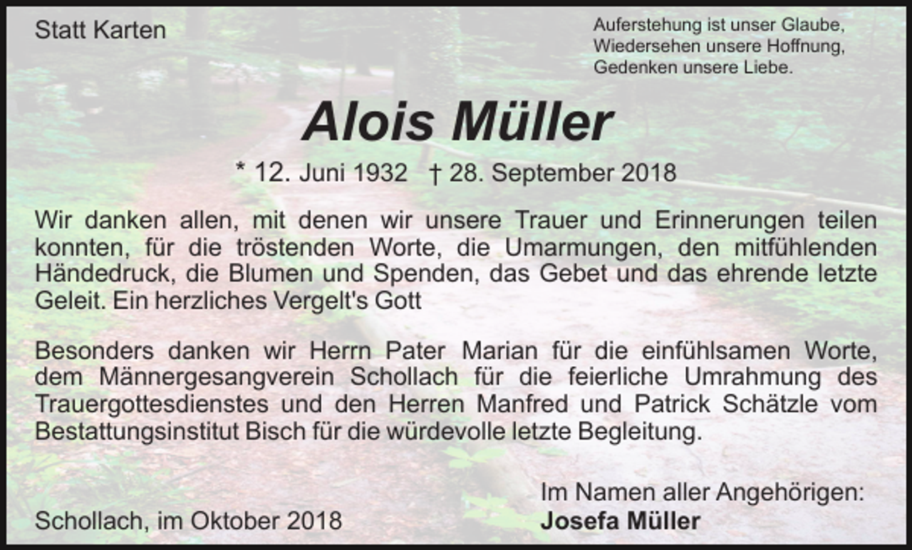 <p>Auferstehung ist unser Glaube,<br />Wiedersehen unsere Hoffnung,<br />Gedenken unsere Liebe.</p><p>Statt Karten</p><p>Alois Müller<br />* 12. Juni 1932 † 28. September 2018<br />Wir danken allen, mit denen wir unsere Trauer und Erinnerungen teilen<br />konnten, für die tröstenden Worte, die Umarmungen, den mitfühlenden<br />Händedruck, die Blumen und Spenden, das Gebet und das ehrende letzte<br />Geleit. Ein herzliches Vergelt's Gott<br />Besonders danken wir Herrn Pater Marian für die einfühlsamen Worte,<br />dem Männergesangverein Schollach für die feierliche Umrahmung des<br />Trauergottesdienstes und den Herren Manfred und Patrick Schätzle vom<br />Bestattungsinstitut Bisch für die würdevolle letzte Begleitung.<br />Schollach, im Oktober 2018</p><p>Im Namen aller Angehörigen:<br />Josefa Müller</p>