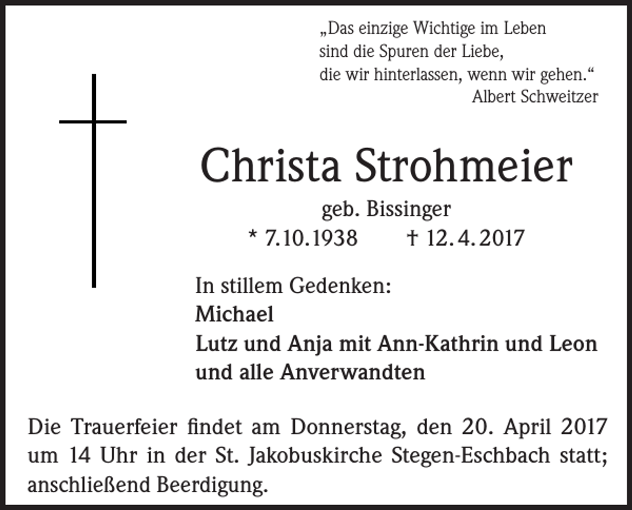 <p>„Das einzige Wichtige im Leben<br />sind die Spuren der Liebe,<br />die wir hinterlassen, wenn wir gehen.“</p><p>Albert Schweitzer</p><p>Christa Strohmeier<br />geb. Bissinger<br />* 7.10.1938<br />† 12. 4. 2017<br />In stillem Gedenken:<br />Michael<br />Lutz und Anja mit Ann-Kathrin und Leon<br />und alle Anverwandten<br />Die Trauerfeier findet am Donnerstag, den 20. April 2017<br />um 14 Uhr in der St. Jakobuskirche Stegen-Eschbach statt;<br />anschließend Beerdigung.</p>