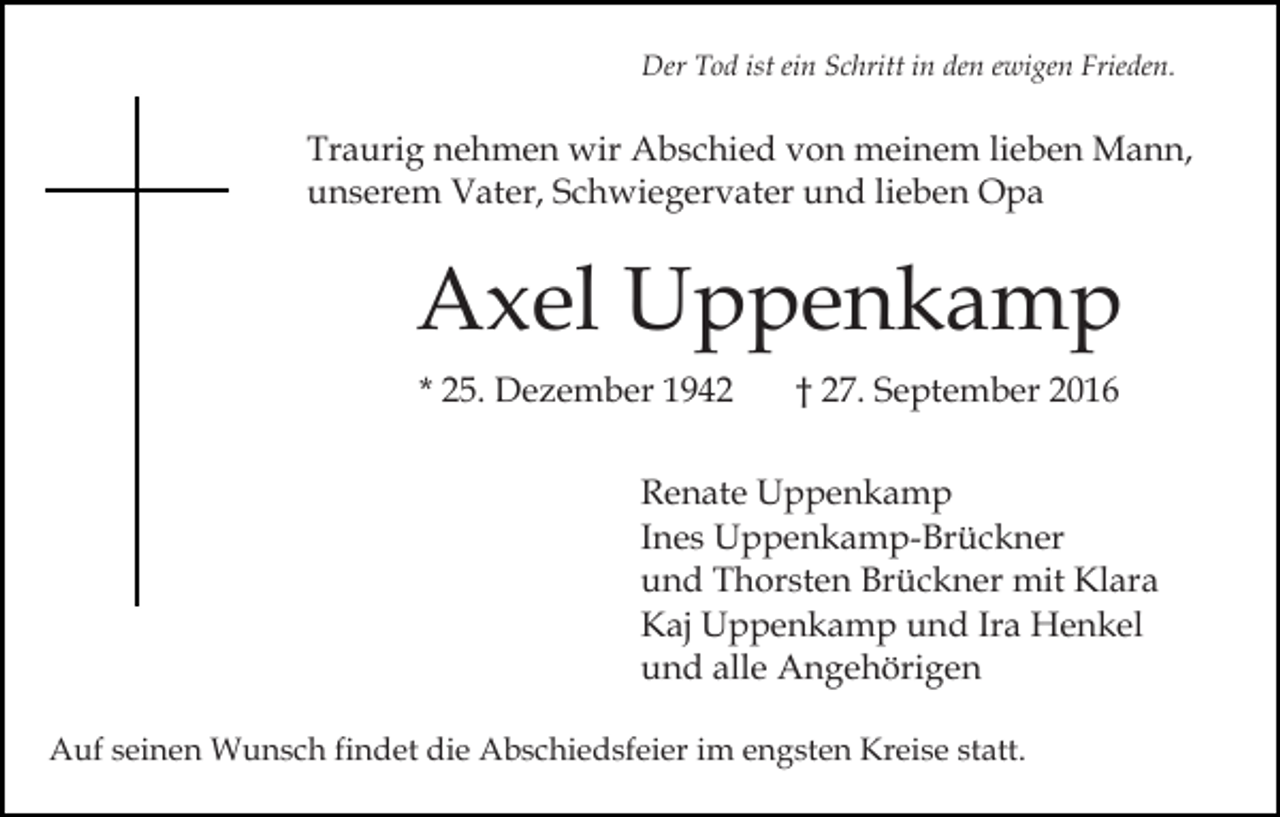 <p>Der Tod ist ein Schritt in den ewigen Frieden.</p><p>Traurig nehmen wir Abschied von meinem lieben Mann,<br />unserem Vater, Schwiegervater und lieben Opa</p><p>Axel Uppenkamp<br />* 25. Dezember 1942</p><p>† 27. September 2016</p><p>Renate Uppenkamp<br />Ines Uppenkamp-Brückner<br />und Thorsten Brückner mit Klara<br />Kaj Uppenkamp und Ira Henkel<br />und alle Angehörigen<br />Auf seinen Wunsch findet die Abschiedsfeier im engsten Kreise statt.</p>